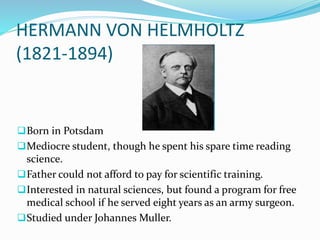 HERMANN VON HELMHOLTZ
(1821-1894)
Born in Potsdam
Mediocre student, though he spent his spare time reading
science.
Father could not afford to pay for scientific training.
Interested in natural sciences, but found a program for free
medical school if he served eight years as an army surgeon.
Studied under Johannes Muller.
 