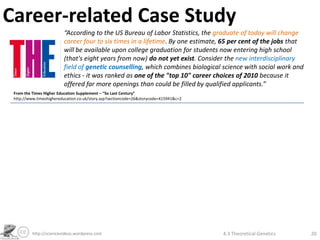 Career-related Case Study
                         “According to the US Bureau of Labor Statistics, the graduate of today will change
                         career four to six times in a lifetime. By one estimate, 65 per cent of the jobs that
                         will be available upon college graduation for students now entering high school
                         (that's eight years from now) do not yet exist. Consider the new interdisciplinary
                         field of genetic counselling, which combines biological science with social work and
                         ethics - it was ranked as one of the "top 10" career choices of 2010 because it
                         offered far more openings than could be filled by qualified applicants.”
 From the Times Higher Education Supplement – “So Last Century”
 http://www.timeshighereducation.co.uk/story.asp?sectioncode=26&storycode=415941&c=2




          http://sciencevideos.wordpress.com                                           4.3 Theoretical Genetics   20
 