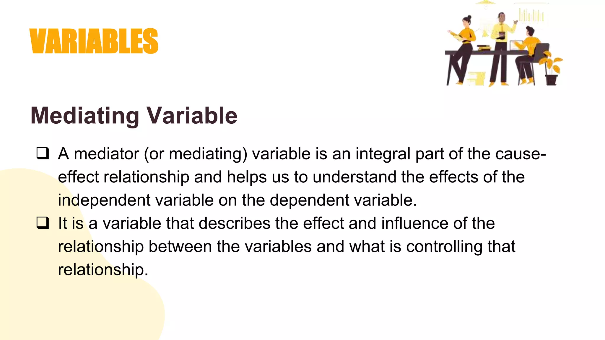 VARIABLES
Mediating Variable
 A mediator (or mediating) variable is an integral part of the cause-
effect relationship and helps us to understand the effects of the
independent variable on the dependent variable.
 It is a variable that describes the effect and influence of the
relationship between the variables and what is controlling that
relationship.
 