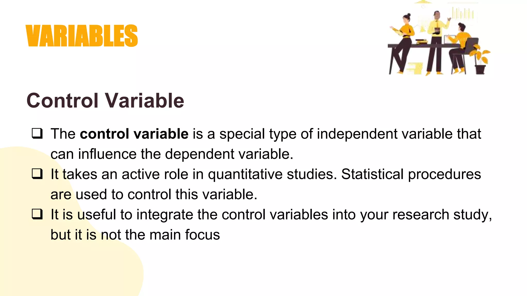 VARIABLES
Control Variable
 The control variable is a special type of independent variable that
can influence the dependent variable.
 It takes an active role in quantitative studies. Statistical procedures
are used to control this variable.
 It is useful to integrate the control variables into your research study,
but it is not the main focus
 