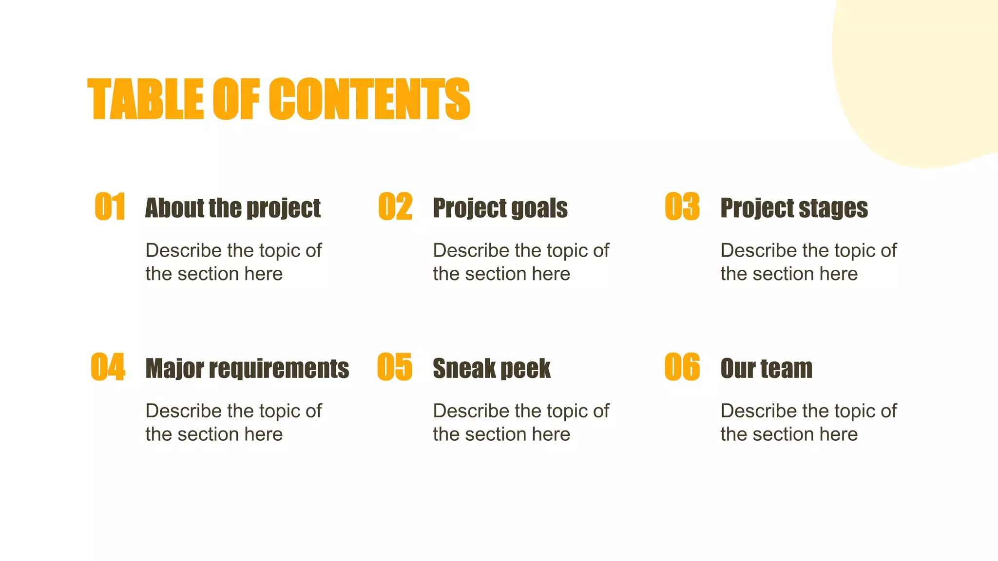 TABLE OF CONTENTS
About the project
Describe the topic of
the section here
01 Project goals
Describe the topic of
the section here
02 Project stages
Describe the topic of
the section here
03
Major requirements
Describe the topic of
the section here
04 Sneak peek
Describe the topic of
the section here
05 Our team
Describe the topic of
the section here
06
 
