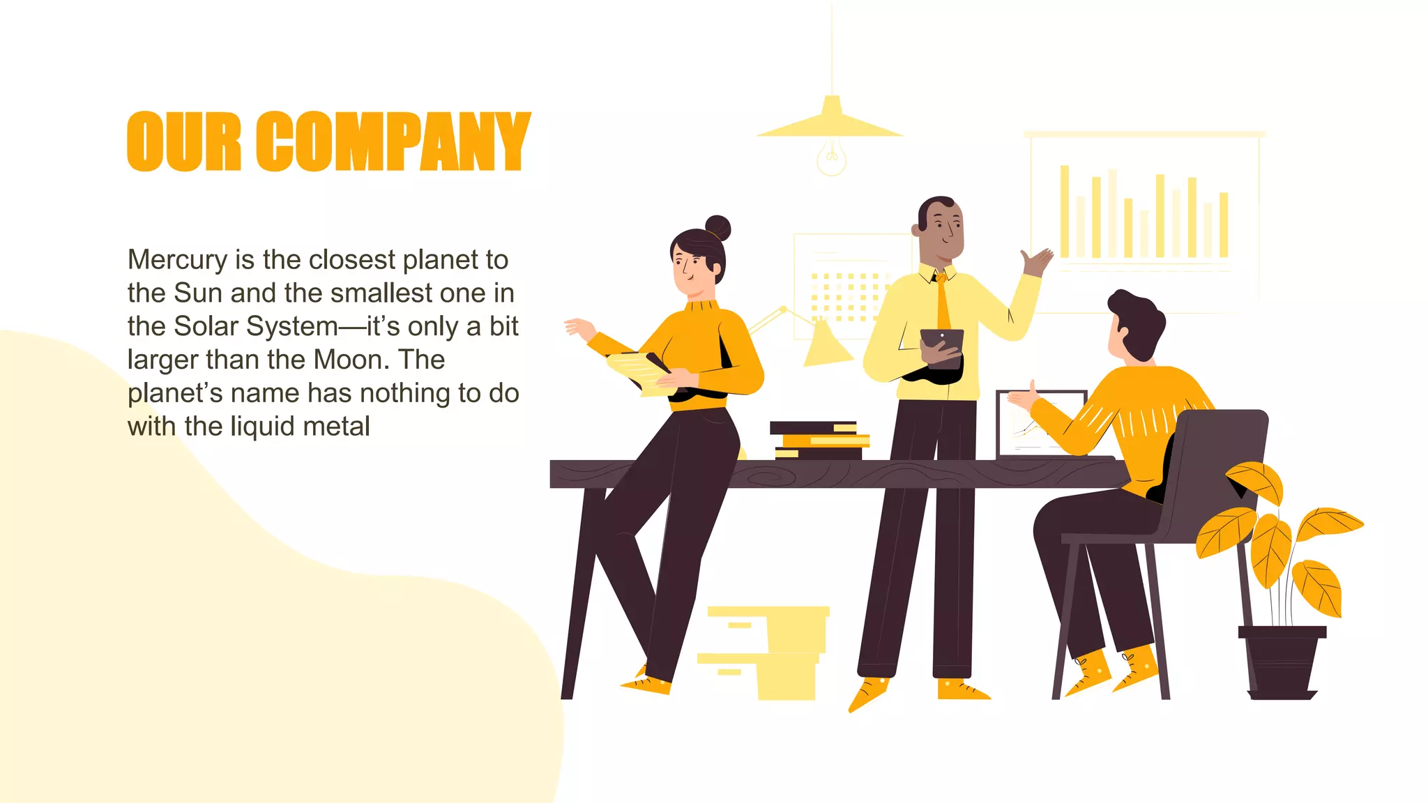 OUR COMPANY
Mercury is the closest planet to
the Sun and the smallest one in
the Solar System—it’s only a bit
larger than the Moon. The
planet’s name has nothing to do
with the liquid metal
 