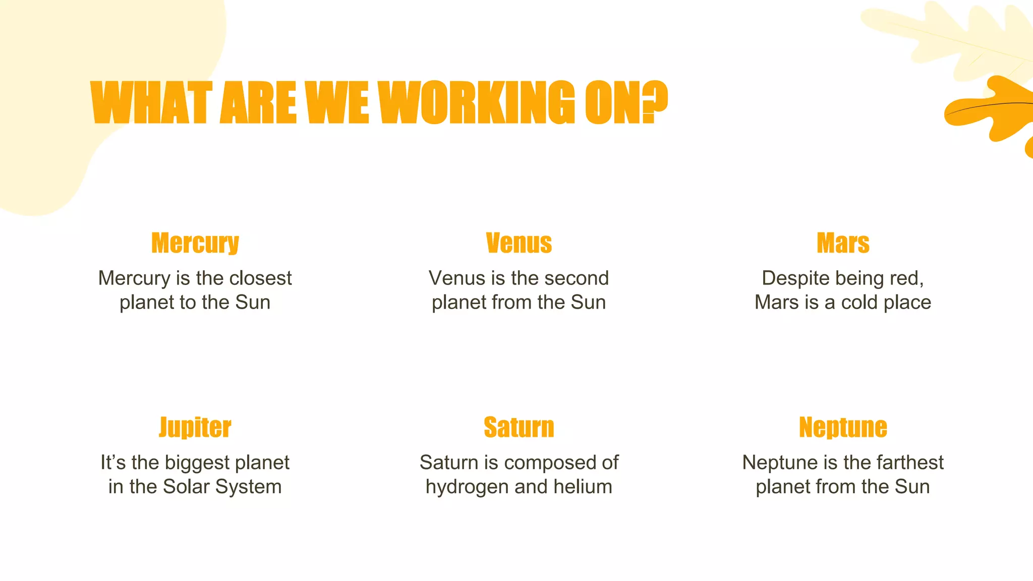 WHAT ARE WE WORKING ON?
Mercury
Mercury is the closest
planet to the Sun
Jupiter
It’s the biggest planet
in the Solar System
Venus
Venus is the second
planet from the Sun
Saturn
Saturn is composed of
hydrogen and helium
Mars
Despite being red,
Mars is a cold place
Neptune
Neptune is the farthest
planet from the Sun
 