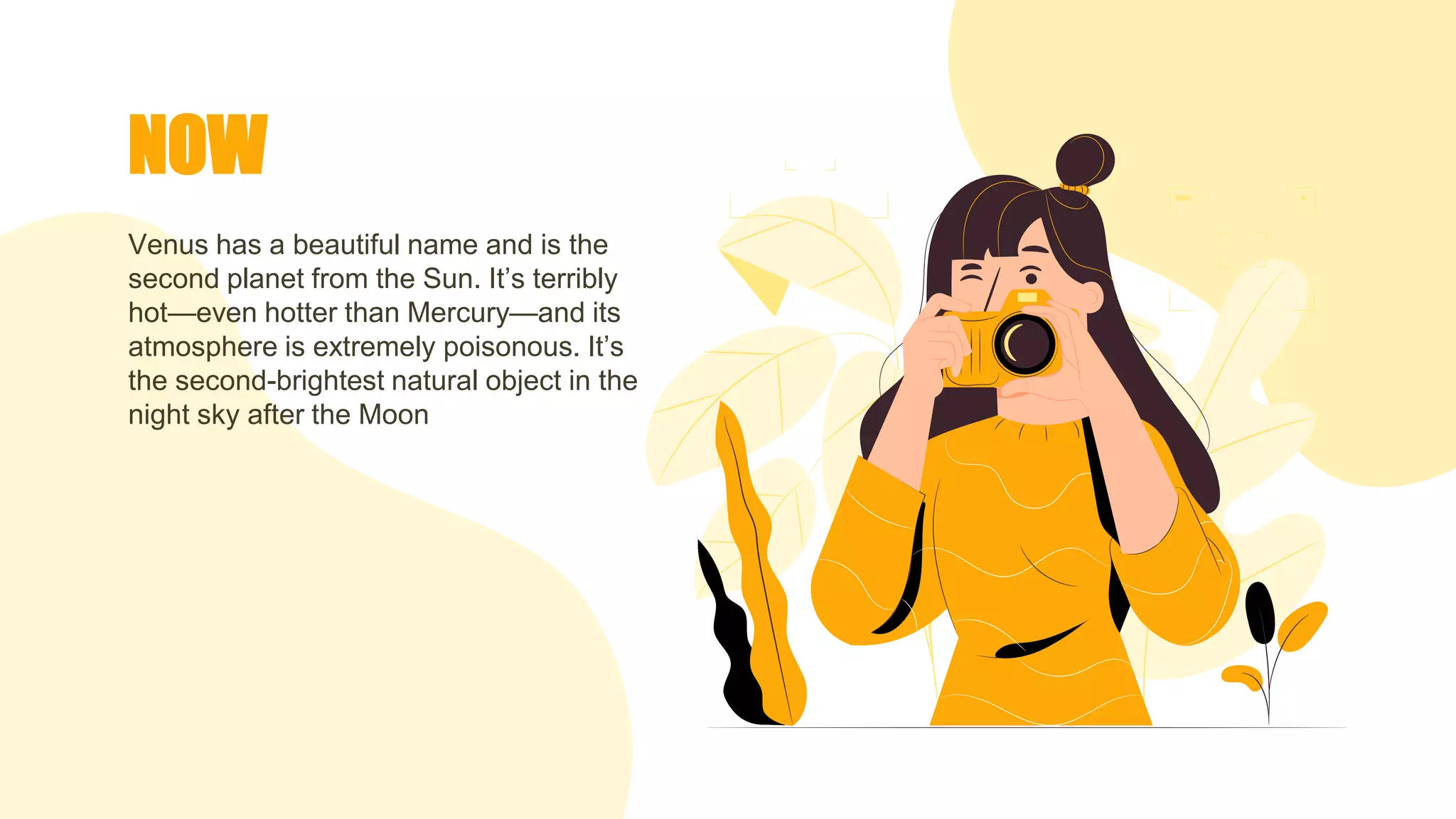 NOW
Venus has a beautiful name and is the
second planet from the Sun. It’s terribly
hot—even hotter than Mercury—and its
atmosphere is extremely poisonous. It’s
the second-brightest natural object in the
night sky after the Moon
 