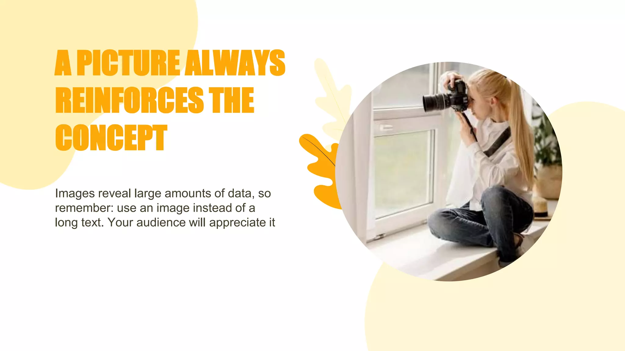 A PICTURE ALWAYS
REINFORCES THE
CONCEPT
Images reveal large amounts of data, so
remember: use an image instead of a
long text. Your audience will appreciate it
 