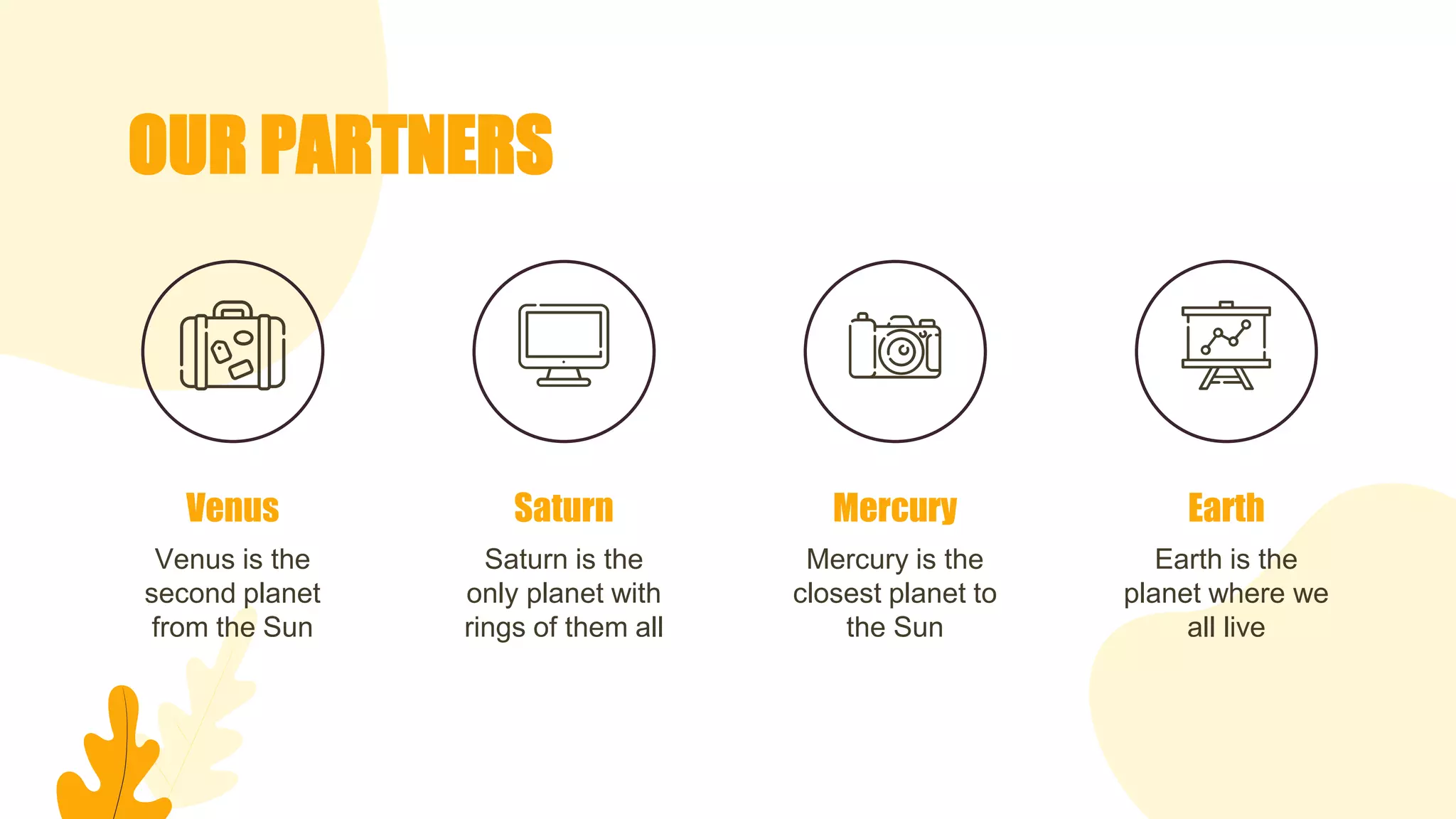 OUR PARTNERS
Venus is the
second planet
from the Sun
Saturn is the
only planet with
rings of them all
Mercury is the
closest planet to
the Sun
Venus Saturn Mercury
Earth is the
planet where we
all live
Earth
 