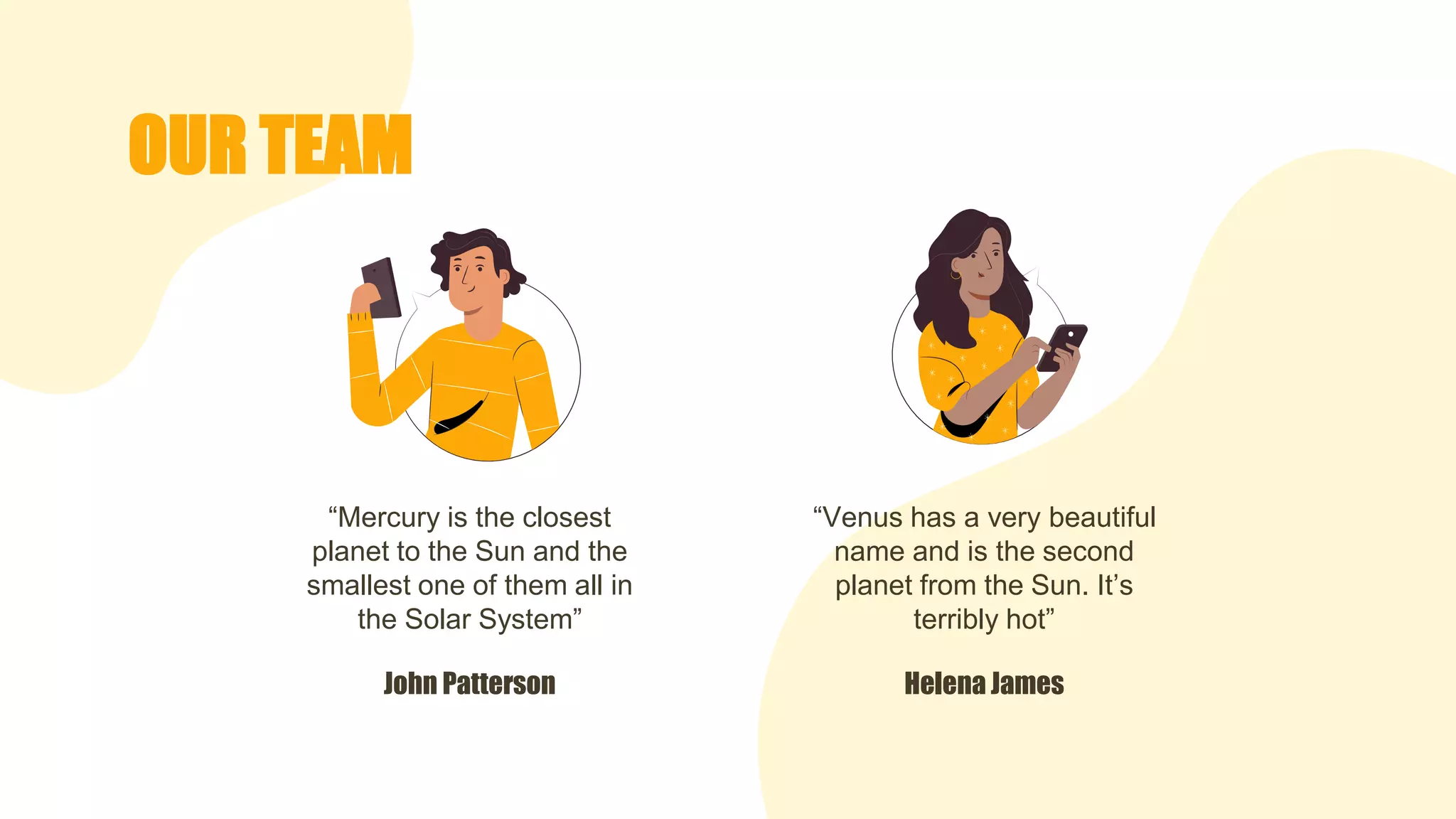 OUR TEAM
“Mercury is the closest
planet to the Sun and the
smallest one of them all in
the Solar System”
“Venus has a very beautiful
name and is the second
planet from the Sun. It’s
terribly hot”
Helena James
John Patterson
 
