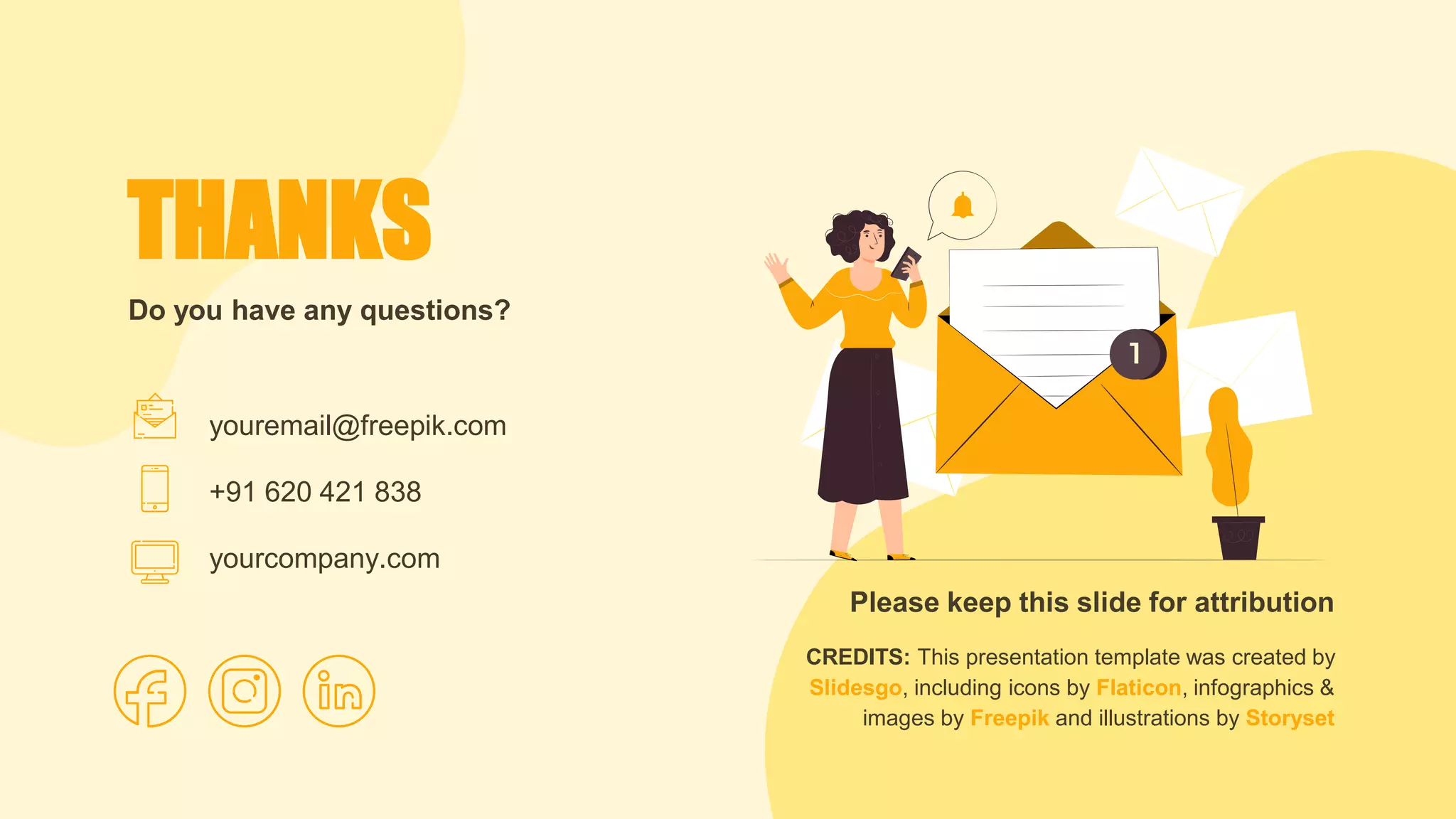 CREDITS: This presentation template was created by
Slidesgo, including icons by Flaticon, infographics &
images by Freepik and illustrations by Storyset
Do you have any questions?
THANKS
Please keep this slide for attribution
youremail@freepik.com
+91 620 421 838
yourcompany.com
 