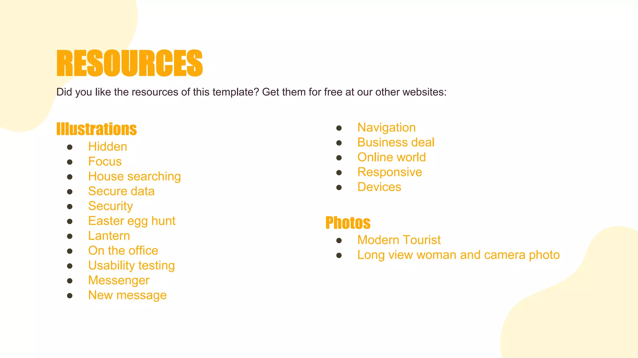 RESOURCES
● Navigation
● Business deal
● Online world
● Responsive
● Devices
Photos
● Modern Tourist
● Long view woman and camera photo
Illustrations
● Hidden
● Focus
● House searching
● Secure data
● Security
● Easter egg hunt
● Lantern
● On the office
● Usability testing
● Messenger
● New message
Did you like the resources of this template? Get them for free at our other websites:
 