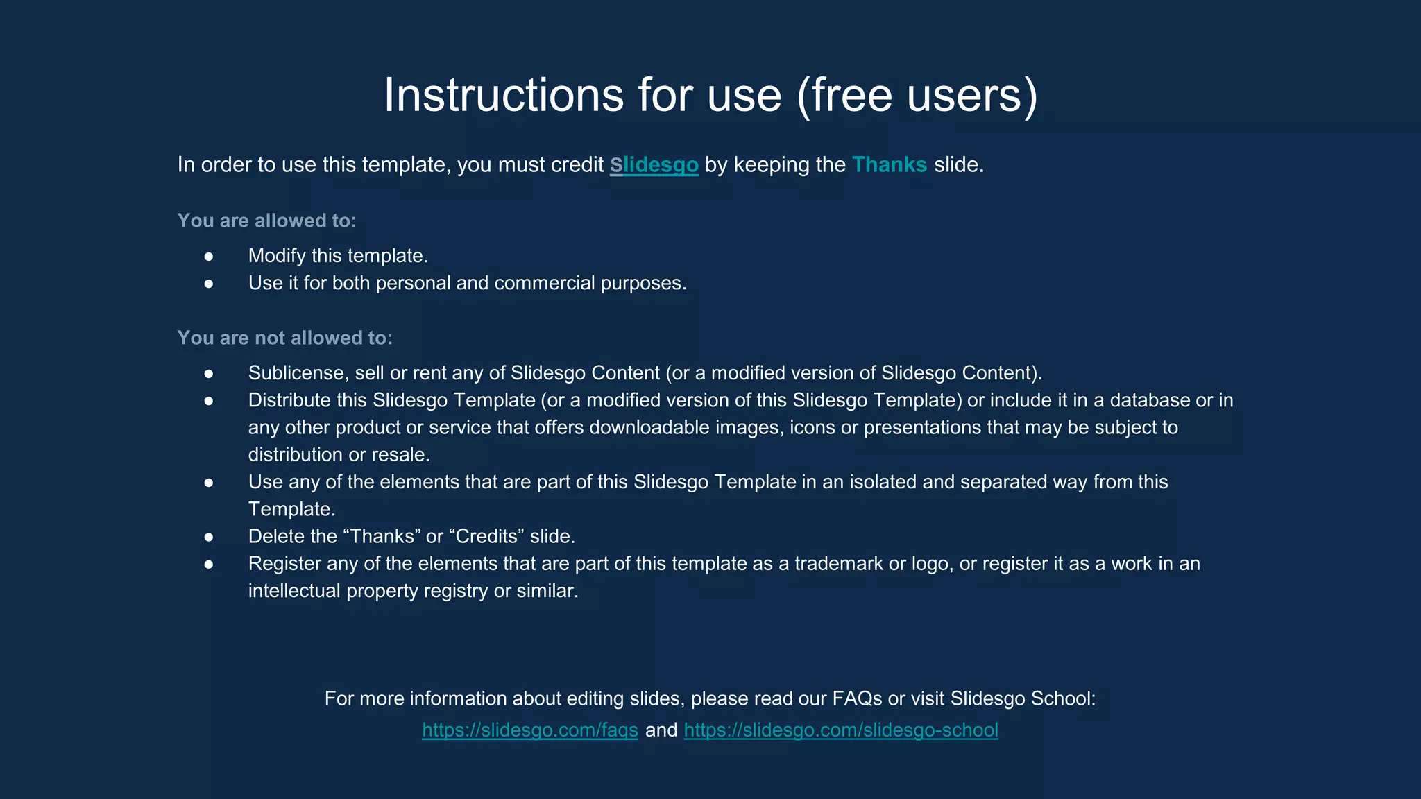 Instructions for use (free users)
In order to use this template, you must credit Slidesgo by keeping the Thanks slide.
You are allowed to:
● Modify this template.
● Use it for both personal and commercial purposes.
You are not allowed to:
● Sublicense, sell or rent any of Slidesgo Content (or a modified version of Slidesgo Content).
● Distribute this Slidesgo Template (or a modified version of this Slidesgo Template) or include it in a database or in
any other product or service that offers downloadable images, icons or presentations that may be subject to
distribution or resale.
● Use any of the elements that are part of this Slidesgo Template in an isolated and separated way from this
Template.
● Delete the “Thanks” or “Credits” slide.
● Register any of the elements that are part of this template as a trademark or logo, or register it as a work in an
intellectual property registry or similar.
For more information about editing slides, please read our FAQs or visit Slidesgo School:
https://slidesgo.com/faqs and https://slidesgo.com/slidesgo-school
 