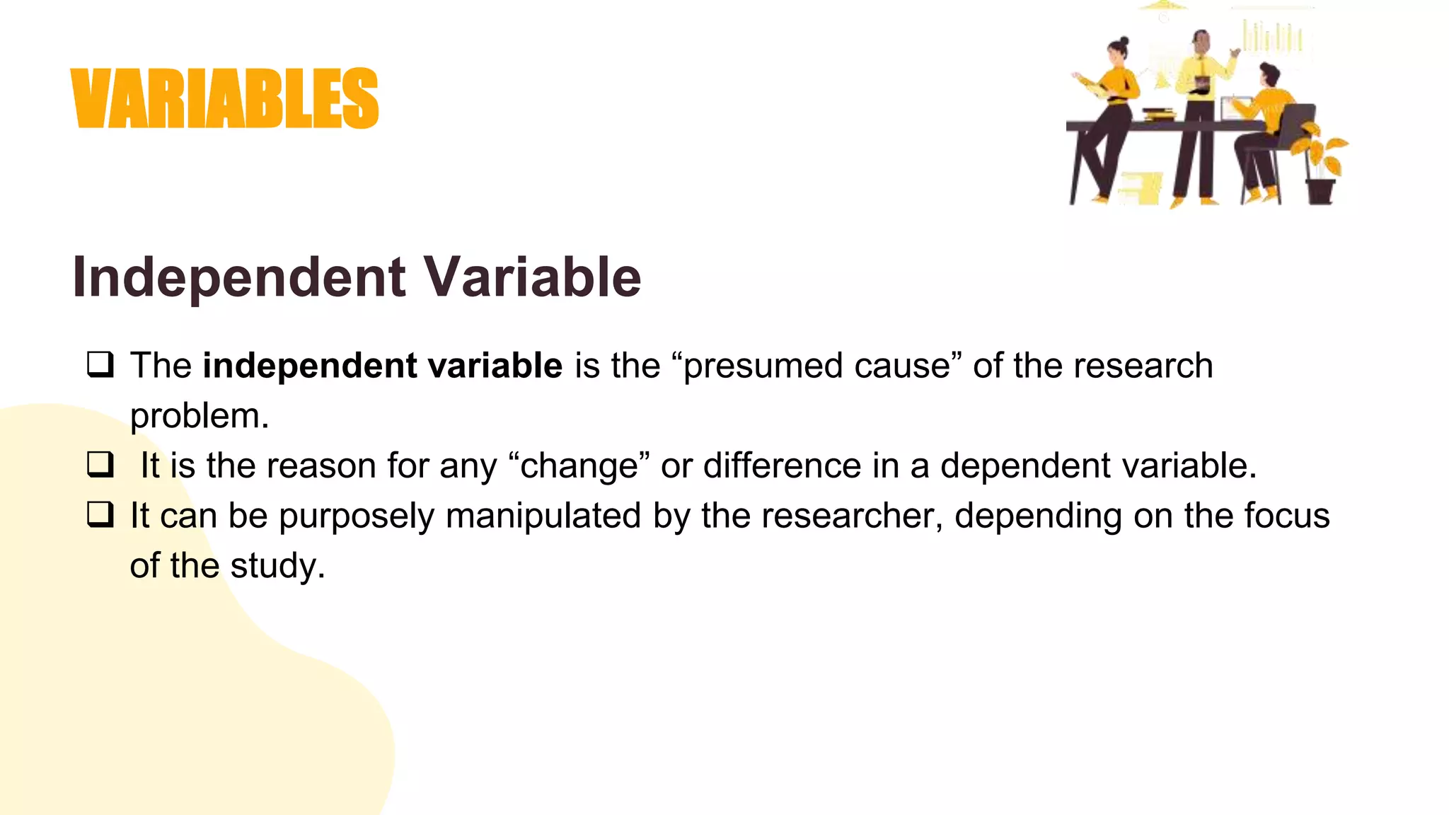 VARIABLES
Independent Variable
 The independent variable is the “presumed cause” of the research
problem.
 It is the reason for any “change” or difference in a dependent variable.
 It can be purposely manipulated by the researcher, depending on the focus
of the study.
 