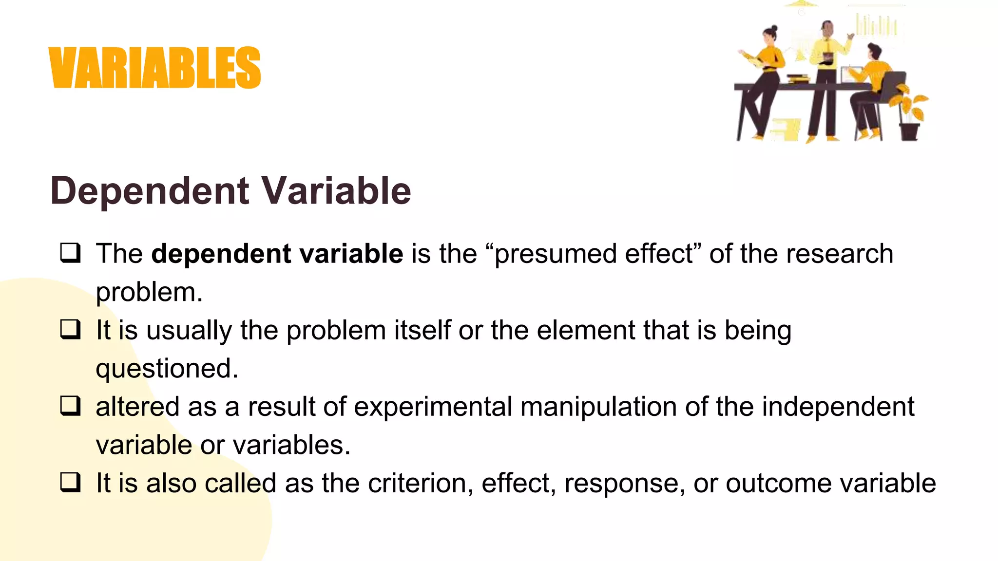 VARIABLES
Dependent Variable
 The dependent variable is the “presumed effect” of the research
problem.
 It is usually the problem itself or the element that is being
questioned.
 altered as a result of experimental manipulation of the independent
variable or variables.
 It is also called as the criterion, effect, response, or outcome variable
 