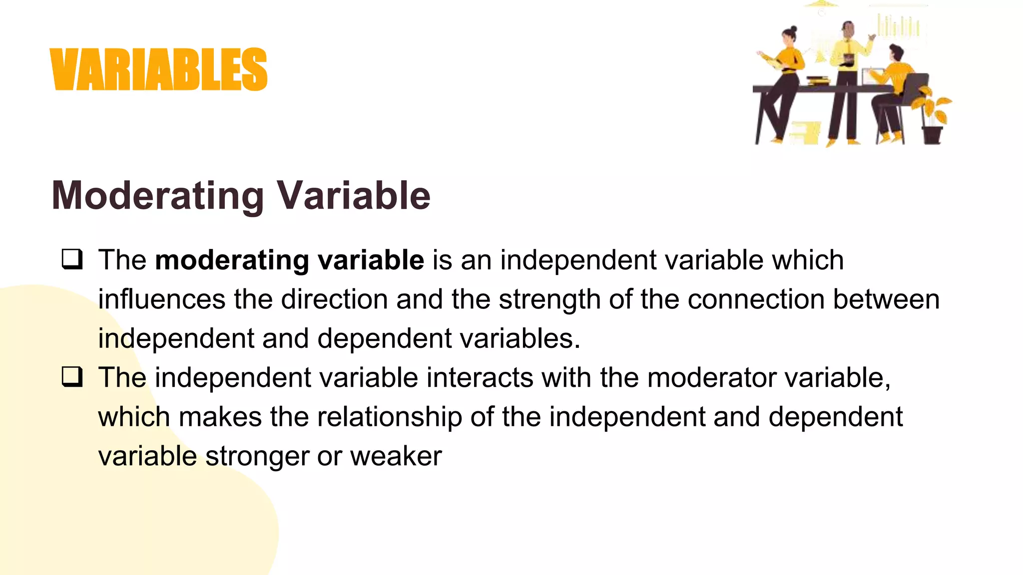 VARIABLES
Moderating Variable
 The moderating variable is an independent variable which
influences the direction and the strength of the connection between
independent and dependent variables.
 The independent variable interacts with the moderator variable,
which makes the relationship of the independent and dependent
variable stronger or weaker
 