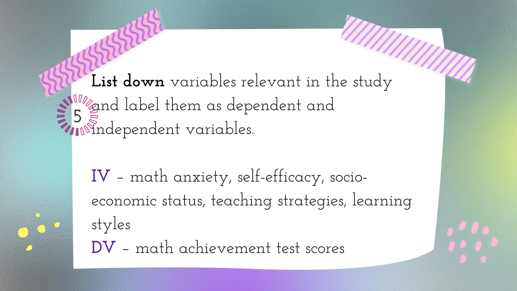 List down variables relevant in the study
and label them as dependent and
independent variables.
IV – math anxiety, self-efficacy, socio-
economic status, teaching strategies, learning
styles
DV – math achievement test scores
5
 