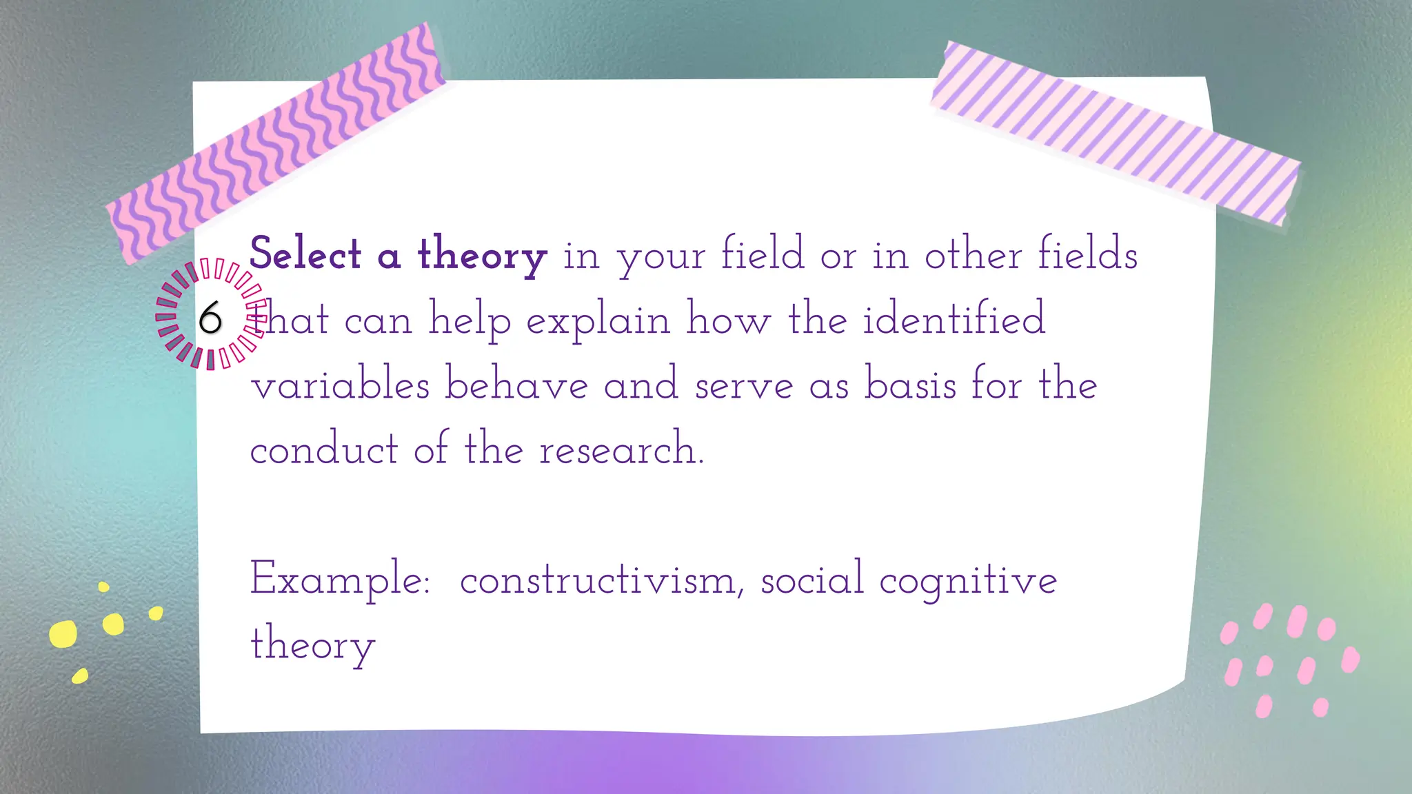 Select a theory in your field or in other fields
that can help explain how the identified
variables behave and serve as basis for the
conduct of the research.
Example: constructivism, social cognitive
theory
6
 