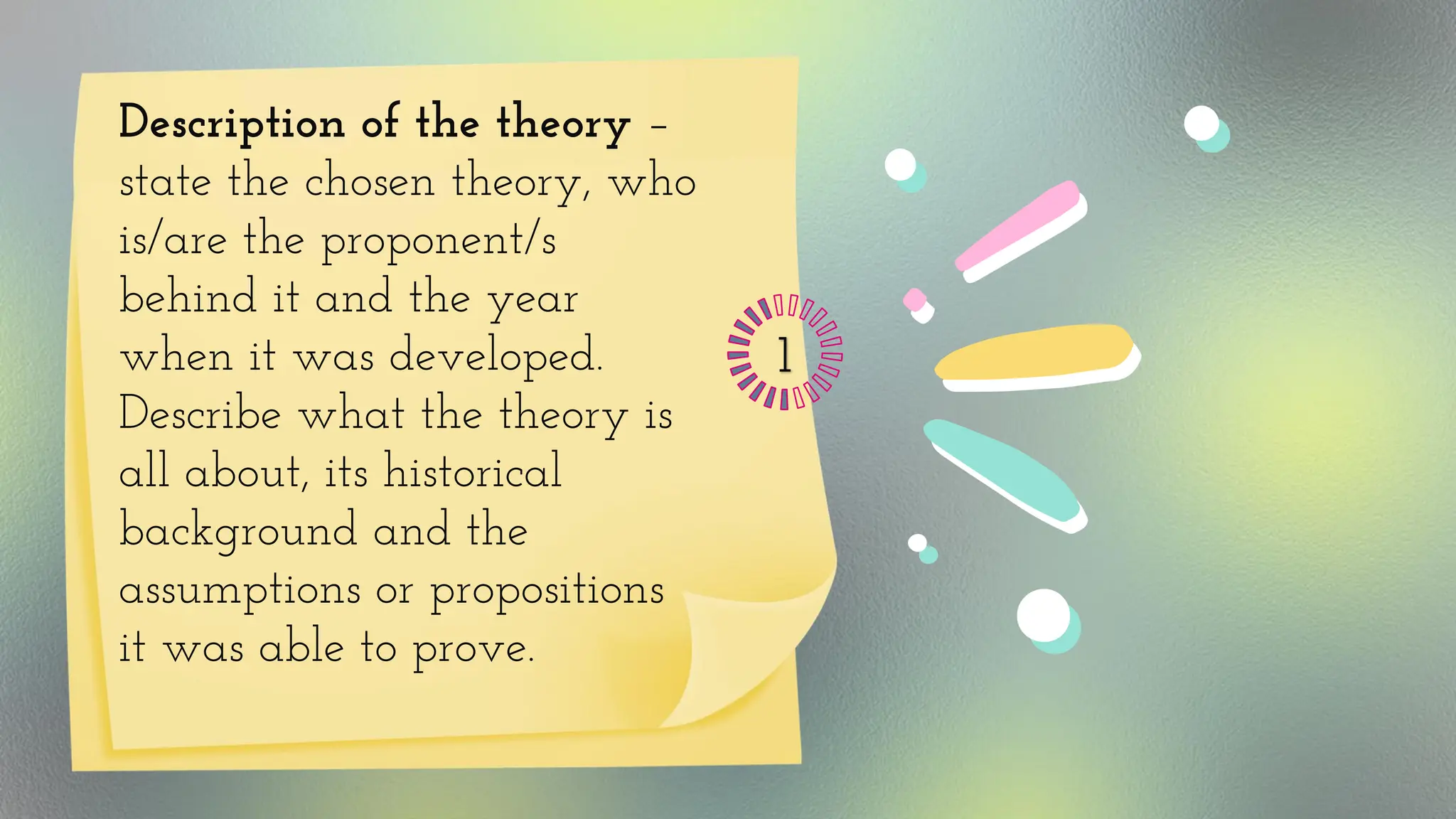 Description of the theory –
state the chosen theory, who
is/are the proponent/s
behind it and the year
when it was developed.
Describe what the theory is
all about, its historical
background and the
assumptions or propositions
it was able to prove.
1
 