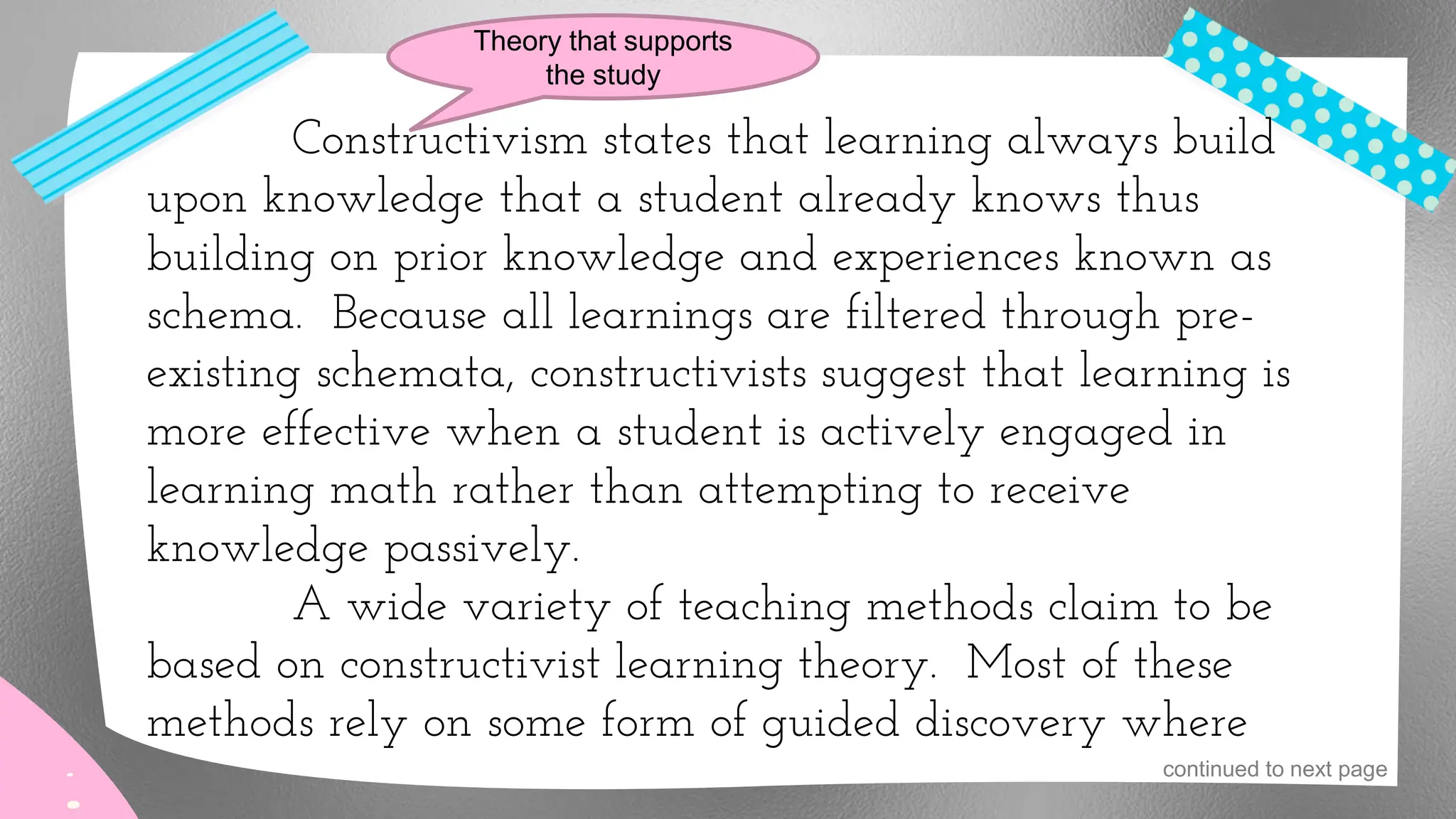 Constructivism states that learning always build
upon knowledge that a student already knows thus
building on prior knowledge and experiences known as
schema. Because all learnings are filtered through pre-
existing schemata, constructivists suggest that learning is
more effective when a student is actively engaged in
learning math rather than attempting to receive
knowledge passively.
A wide variety of teaching methods claim to be
based on constructivist learning theory. Most of these
methods rely on some form of guided discovery where
Theory that supports
the study
continued to next page
 