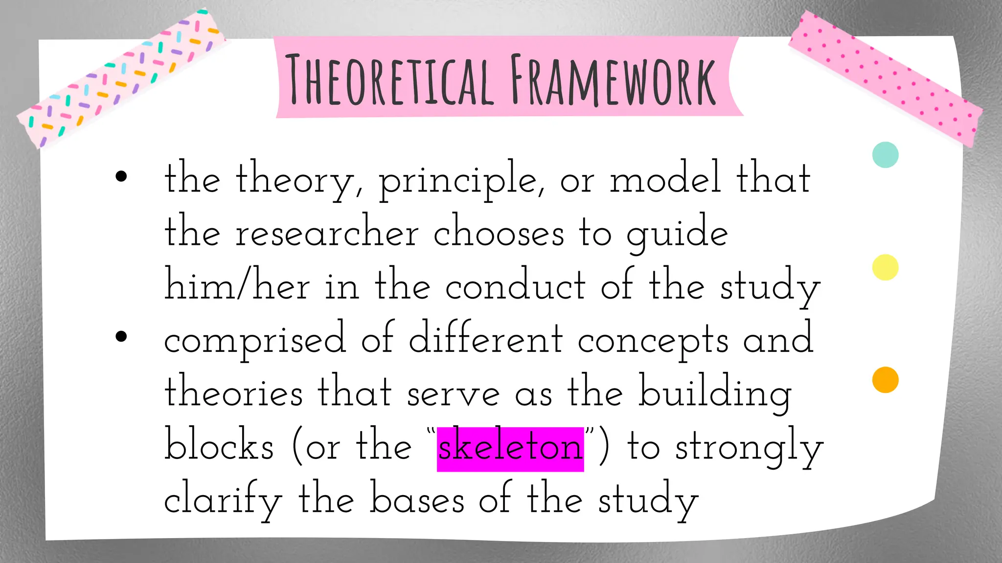 Theoretical Framework
• the theory, principle, or model that
the researcher chooses to guide
him/her in the conduct of the study
• comprised of different concepts and
theories that serve as the building
blocks (or the “skeleton”) to strongly
clarify the bases of the study
 