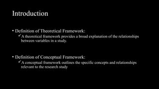 Introduction
• Definition of Theoretical Framework:
A theoretical framework provides a broad explanation of the relationships
between variables in a study.
• Definition of Conceptual Framework:
A conceptual framework outlines the specific concepts and relationships
relevant to the research study
 