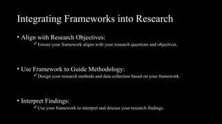Integrating Frameworks into Research
• Align with Research Objectives:
Ensure your framework aligns with your research questions and objectives.
• Use Framework to Guide Methodology:
Design your research methods and data collection based on your framework.
• Interpret Findings:
Use your framework to interpret and discuss your research findings.
 