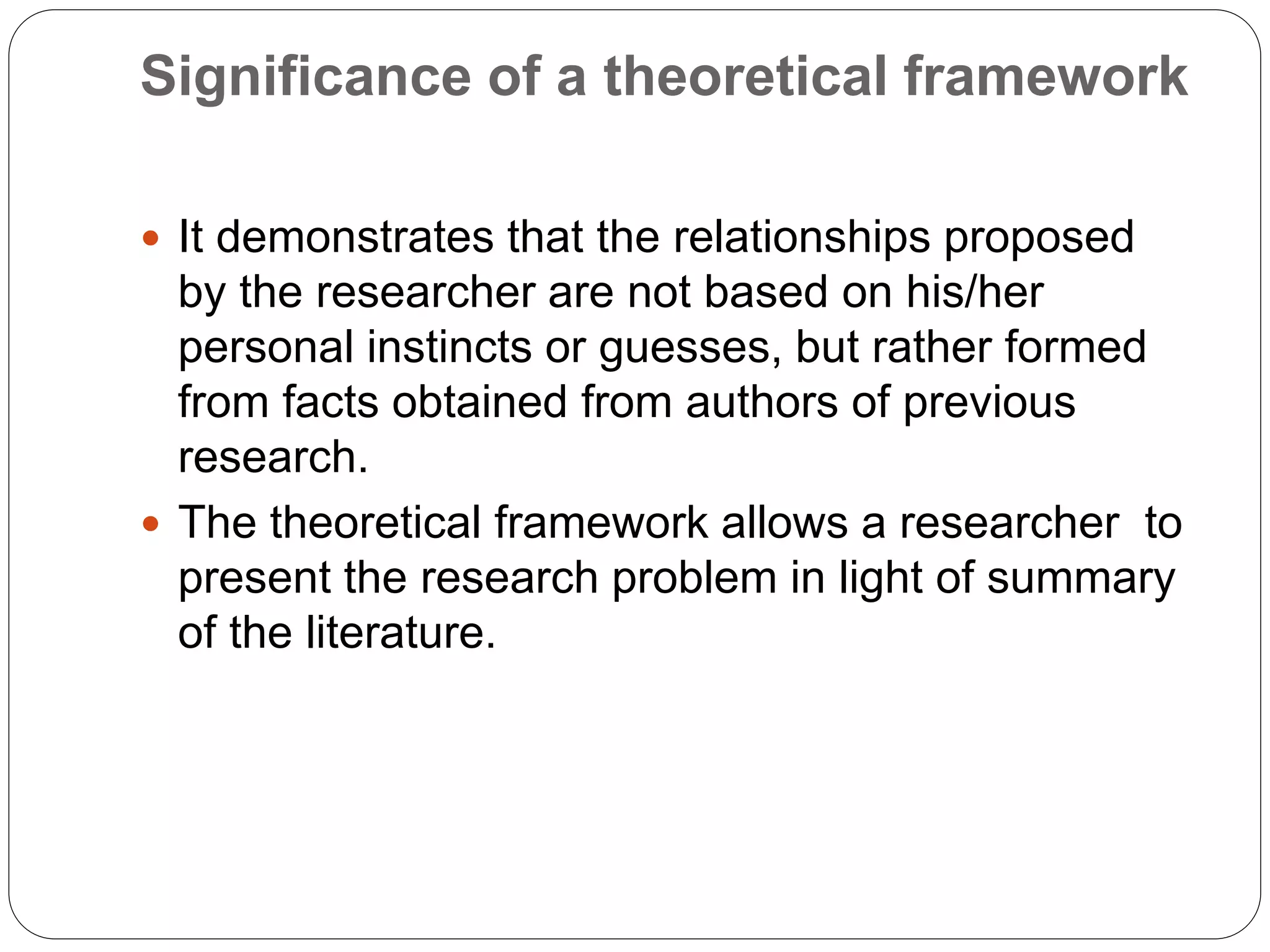 Significance of a theoretical framework
 It demonstrates that the relationships proposed
by the researcher are not based on his/her
personal instincts or guesses, but rather formed
from facts obtained from authors of previous
research.
 The theoretical framework allows a researcher to
present the research problem in light of summary
of the literature.
 