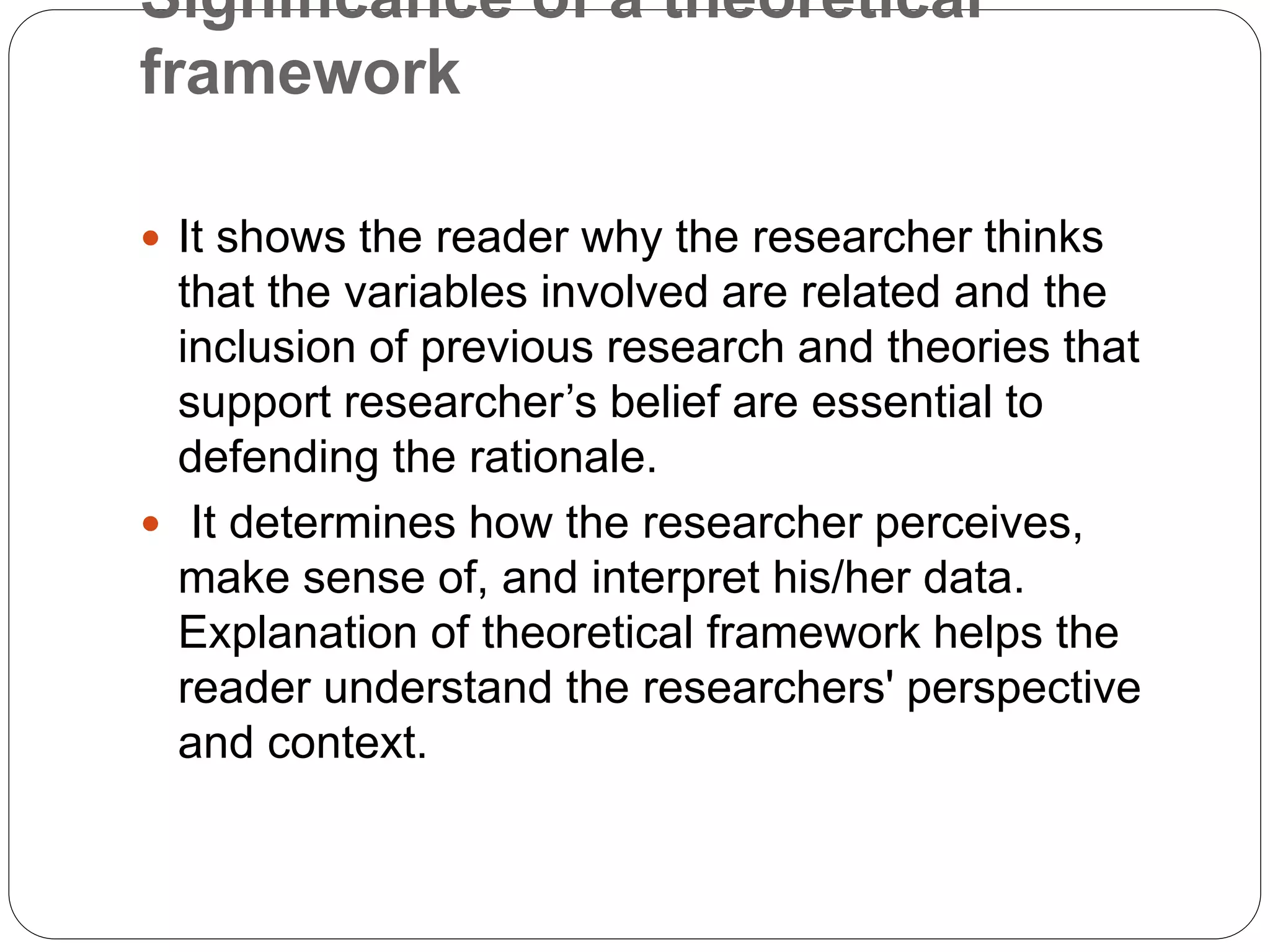 Significance of a theoretical
framework
 It shows the reader why the researcher thinks
that the variables involved are related and the
inclusion of previous research and theories that
support researcher’s belief are essential to
defending the rationale.
 It determines how the researcher perceives,
make sense of, and interpret his/her data.
Explanation of theoretical framework helps the
reader understand the researchers' perspective
and context.
 