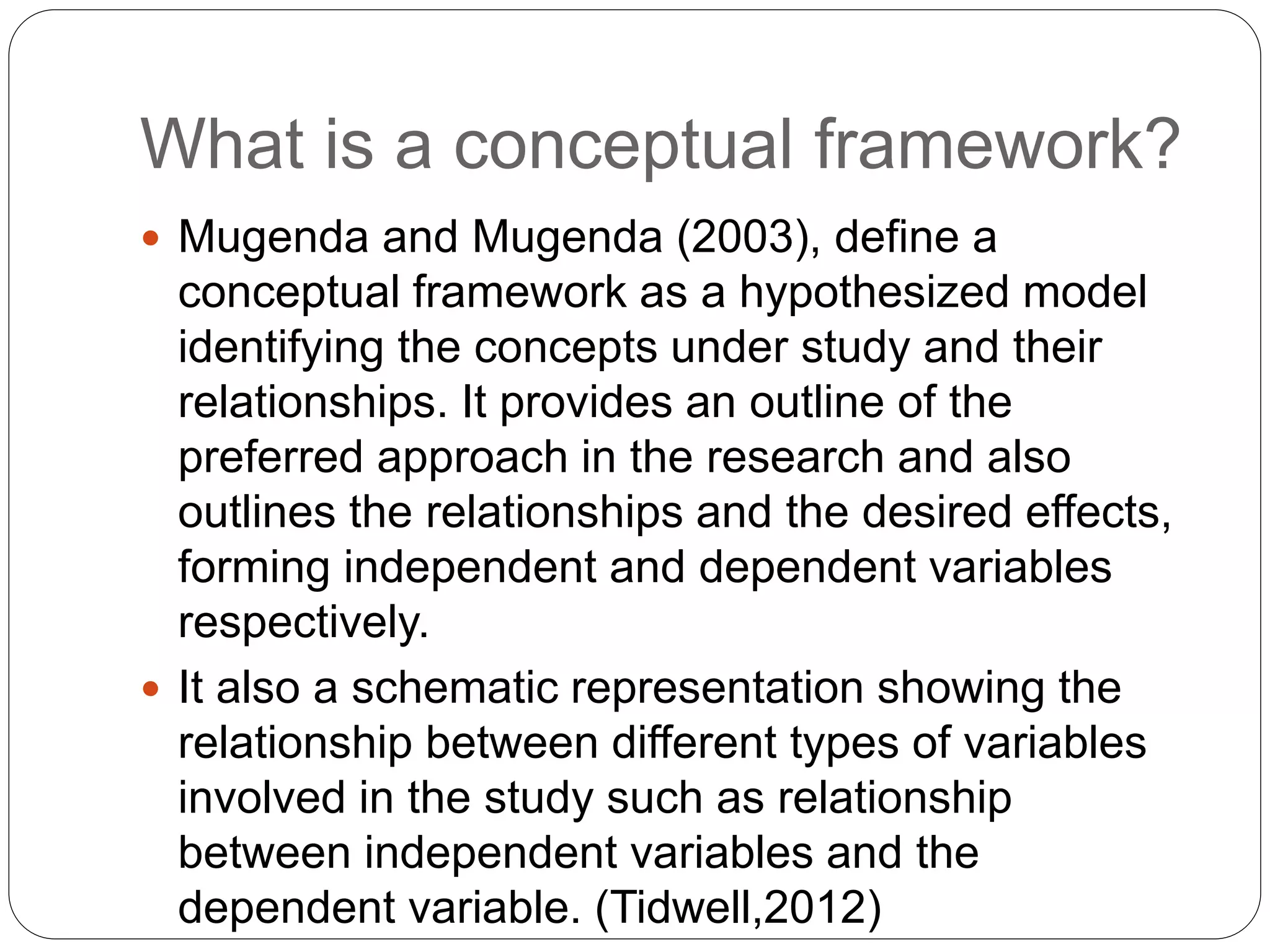What is a conceptual framework?
 Mugenda and Mugenda (2003), define a
conceptual framework as a hypothesized model
identifying the concepts under study and their
relationships. It provides an outline of the
preferred approach in the research and also
outlines the relationships and the desired effects,
forming independent and dependent variables
respectively.
 It also a schematic representation showing the
relationship between different types of variables
involved in the study such as relationship
between independent variables and the
dependent variable. (Tidwell,2012)
 