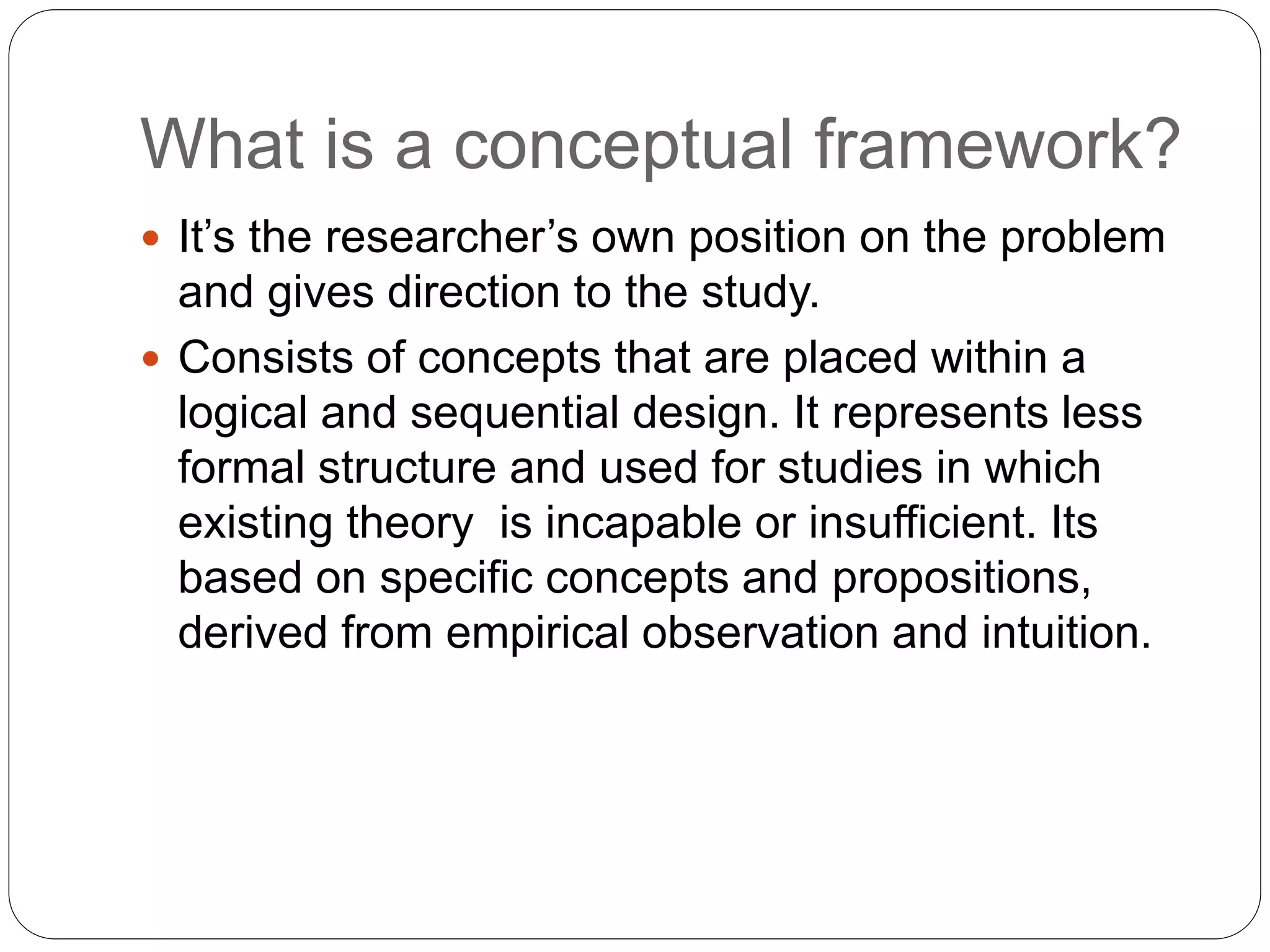 What is a conceptual framework?
 It’s the researcher’s own position on the problem
and gives direction to the study.
 Consists of concepts that are placed within a
logical and sequential design. It represents less
formal structure and used for studies in which
existing theory is incapable or insufficient. Its
based on specific concepts and propositions,
derived from empirical observation and intuition.
 