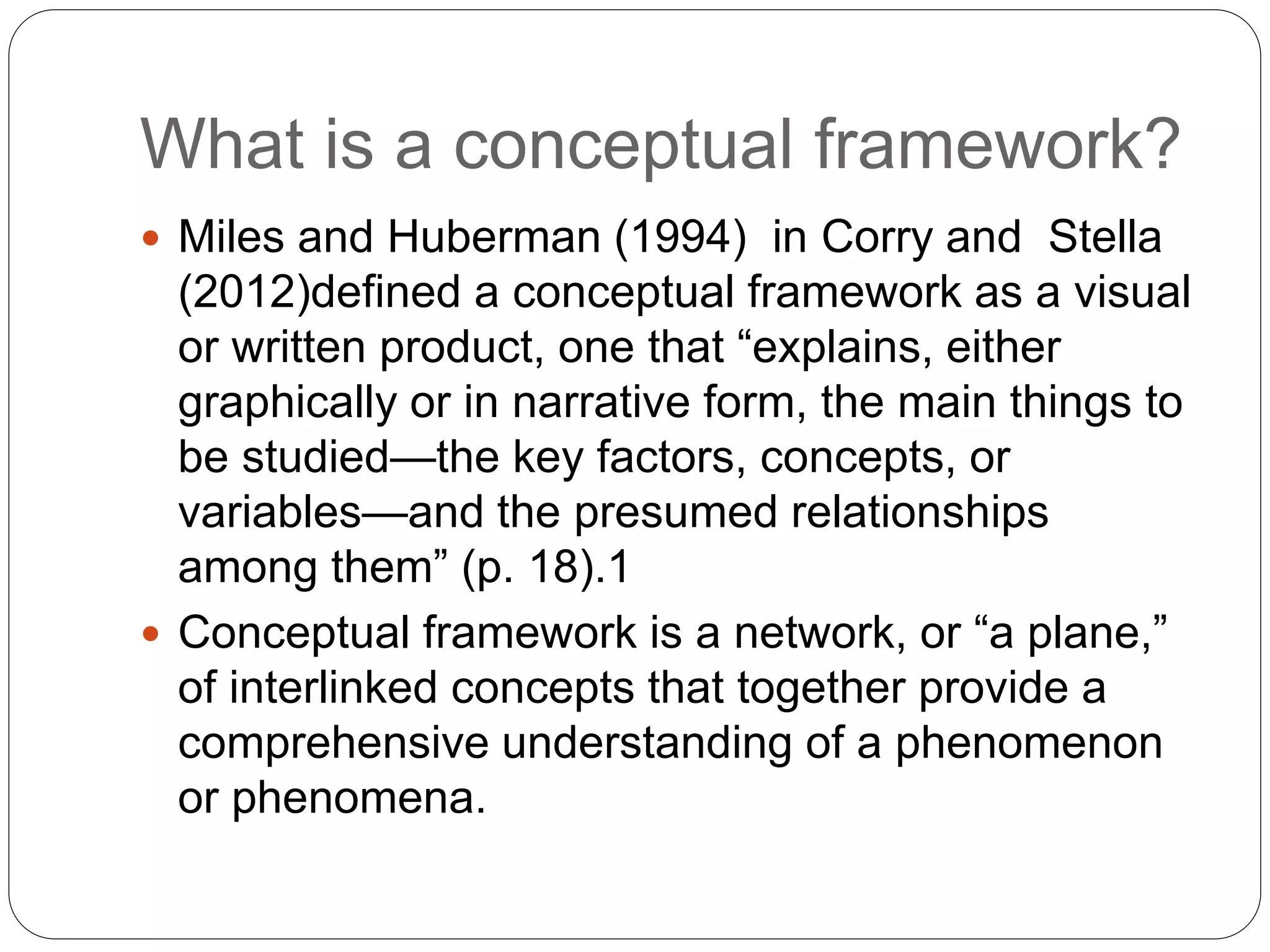 What is a conceptual framework?
 Miles and Huberman (1994) in Corry and Stella
(2012)defined a conceptual framework as a visual
or written product, one that “explains, either
graphically or in narrative form, the main things to
be studied—the key factors, concepts, or
variables—and the presumed relationships
among them” (p. 18).1
 Conceptual framework is a network, or “a plane,”
of interlinked concepts that together provide a
comprehensive understanding of a phenomenon
or phenomena.
 