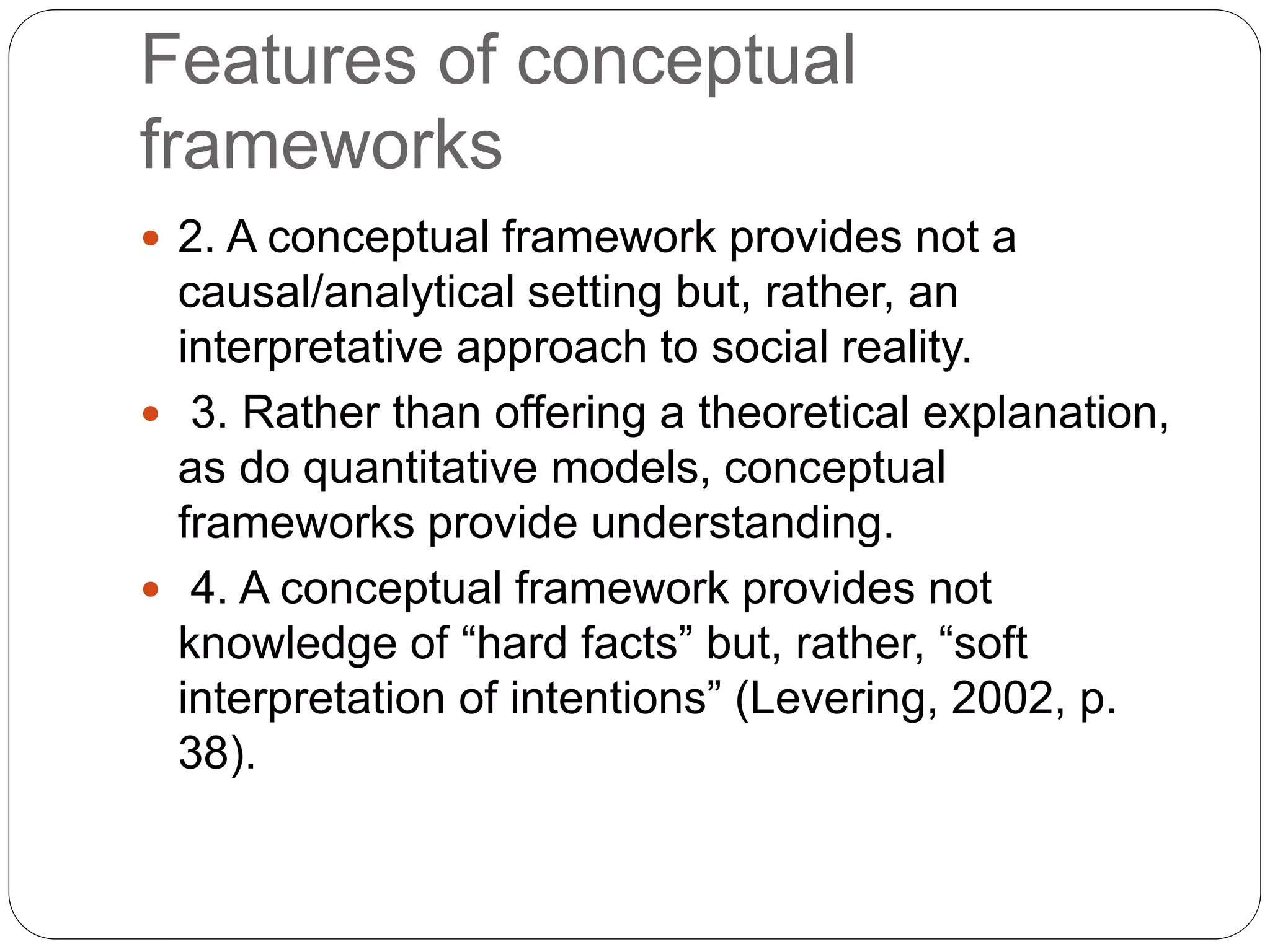 Features of conceptual
frameworks
 2. A conceptual framework provides not a
causal/analytical setting but, rather, an
interpretative approach to social reality.
 3. Rather than offering a theoretical explanation,
as do quantitative models, conceptual
frameworks provide understanding.
 4. A conceptual framework provides not
knowledge of “hard facts” but, rather, “soft
interpretation of intentions” (Levering, 2002, p.
38).
 