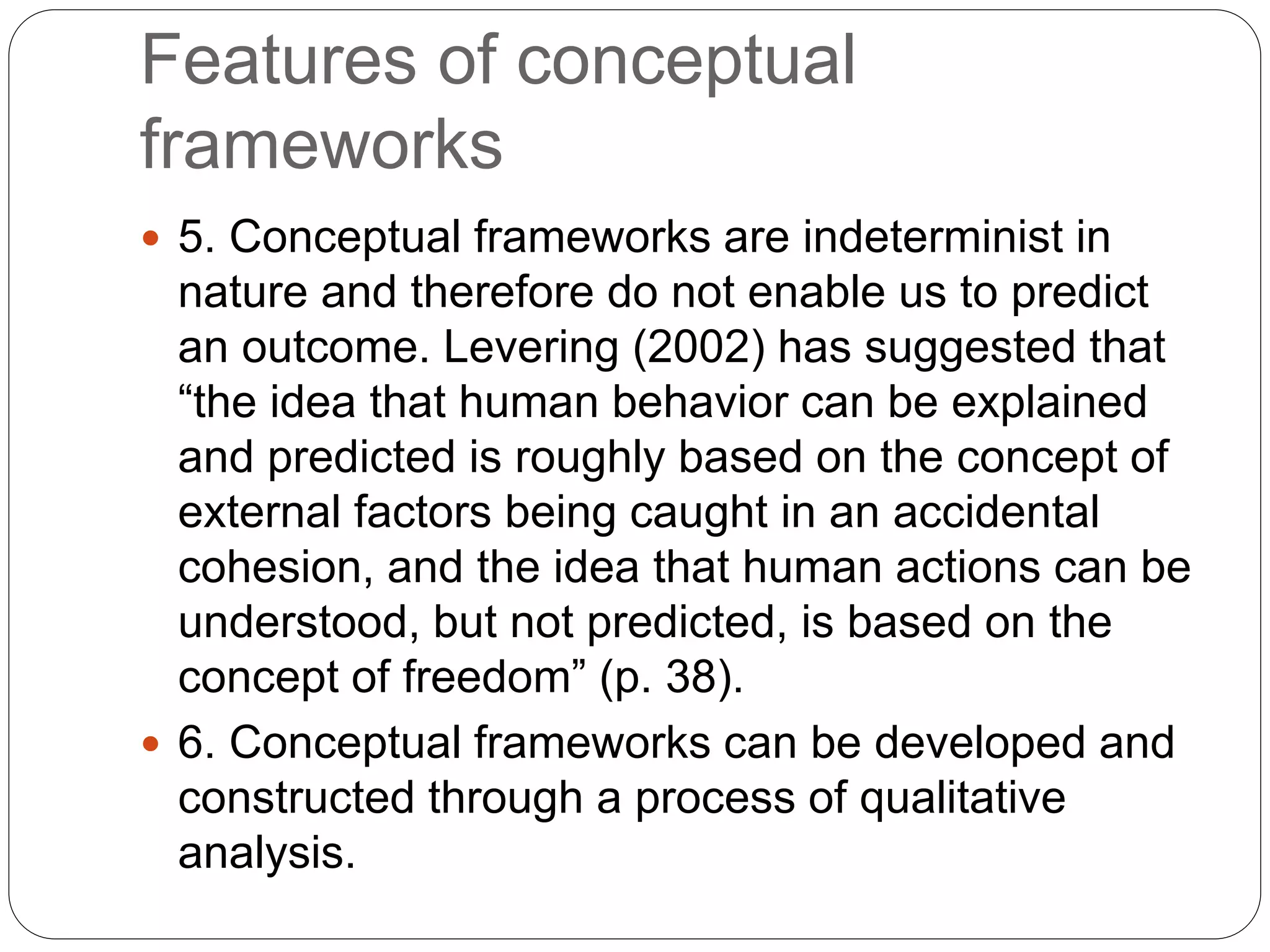 Features of conceptual
frameworks
 5. Conceptual frameworks are indeterminist in
nature and therefore do not enable us to predict
an outcome. Levering (2002) has suggested that
“the idea that human behavior can be explained
and predicted is roughly based on the concept of
external factors being caught in an accidental
cohesion, and the idea that human actions can be
understood, but not predicted, is based on the
concept of freedom” (p. 38).
 6. Conceptual frameworks can be developed and
constructed through a process of qualitative
analysis.
 