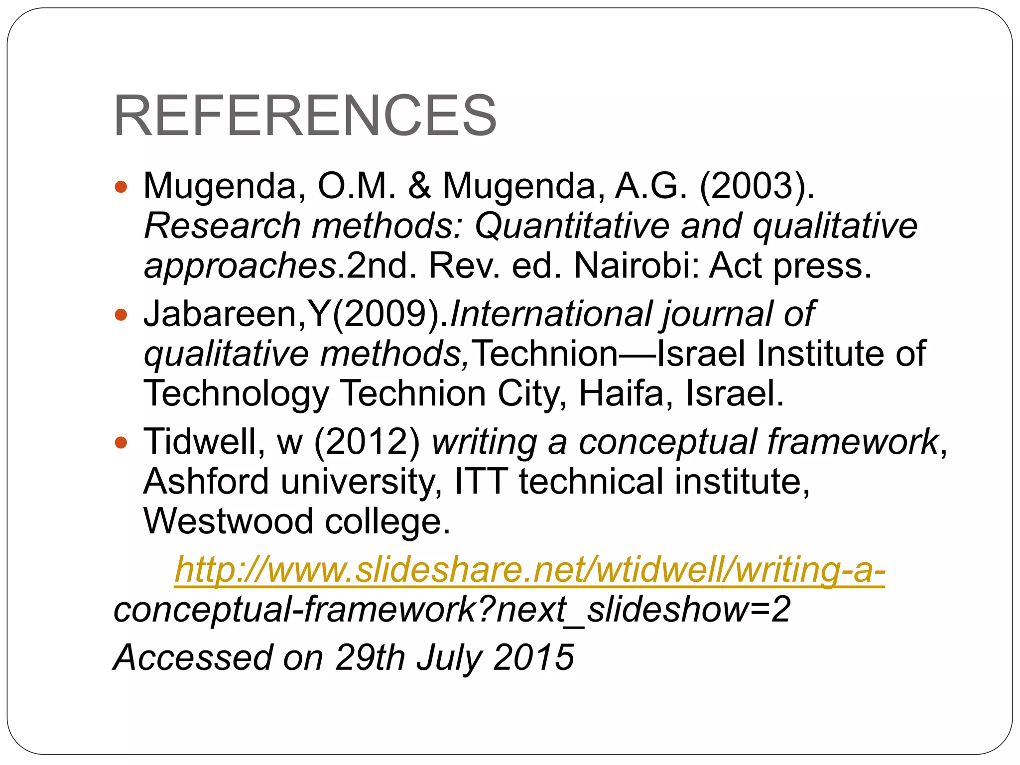 REFERENCES
 Mugenda, O.M. & Mugenda, A.G. (2003).
Research methods: Quantitative and qualitative
approaches.2nd. Rev. ed. Nairobi: Act press.
 Jabareen,Y(2009).International journal of
qualitative methods,Technion—Israel Institute of
Technology Technion City, Haifa, Israel.
 Tidwell, w (2012) writing a conceptual framework,
Ashford university, ITT technical institute,
Westwood college.
http://www.slideshare.net/wtidwell/writing-a-
conceptual-framework?next_slideshow=2
Accessed on 29th July 2015
 