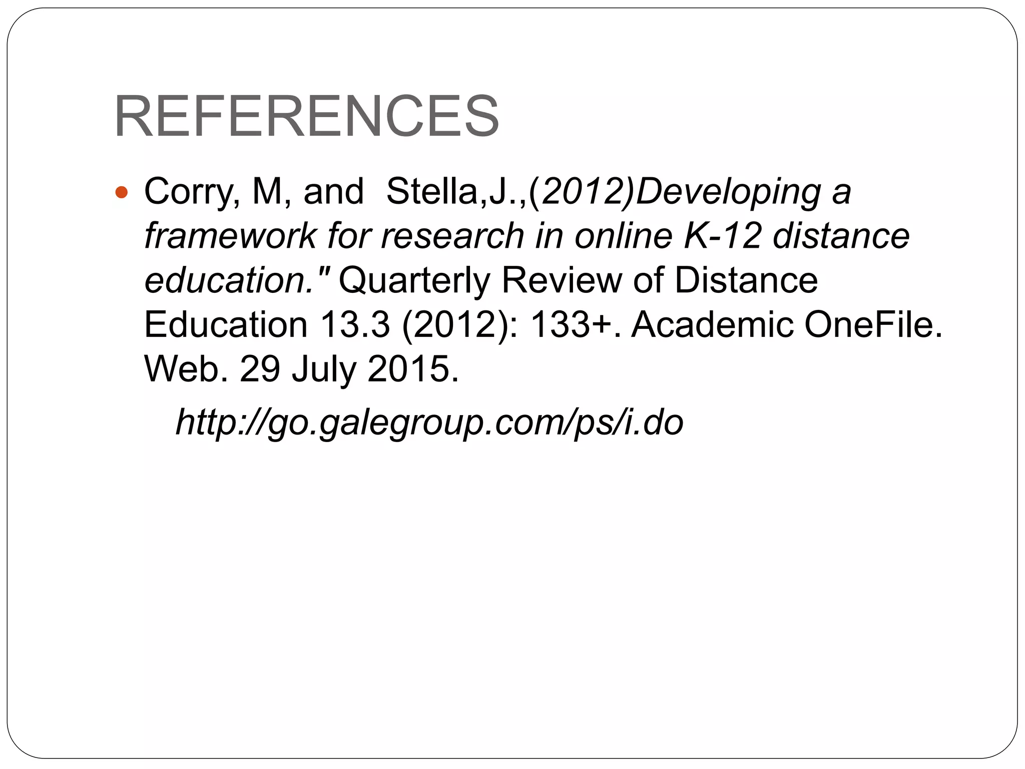 REFERENCES
 Corry, M, and Stella,J.,(2012)Developing a
framework for research in online K-12 distance
education." Quarterly Review of Distance
Education 13.3 (2012): 133+. Academic OneFile.
Web. 29 July 2015.
http://go.galegroup.com/ps/i.do
 