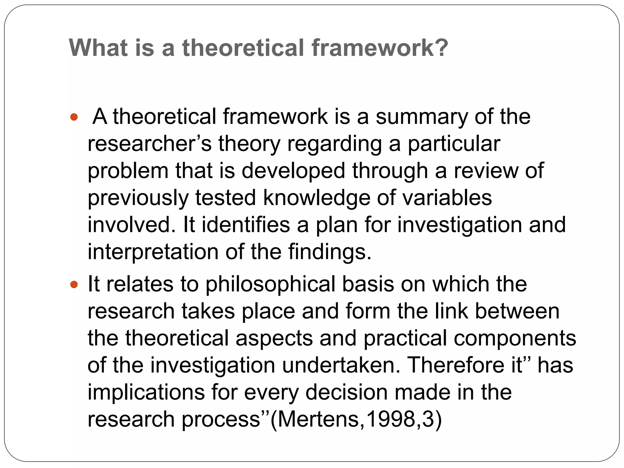  A theoretical framework is a summary of the
researcher’s theory regarding a particular
problem that is developed through a review of
previously tested knowledge of variables
involved. It identifies a plan for investigation and
interpretation of the findings.
 It relates to philosophical basis on which the
research takes place and form the link between
the theoretical aspects and practical components
of the investigation undertaken. Therefore it’’ has
implications for every decision made in the
research process’’(Mertens,1998,3)
What is a theoretical framework?
 