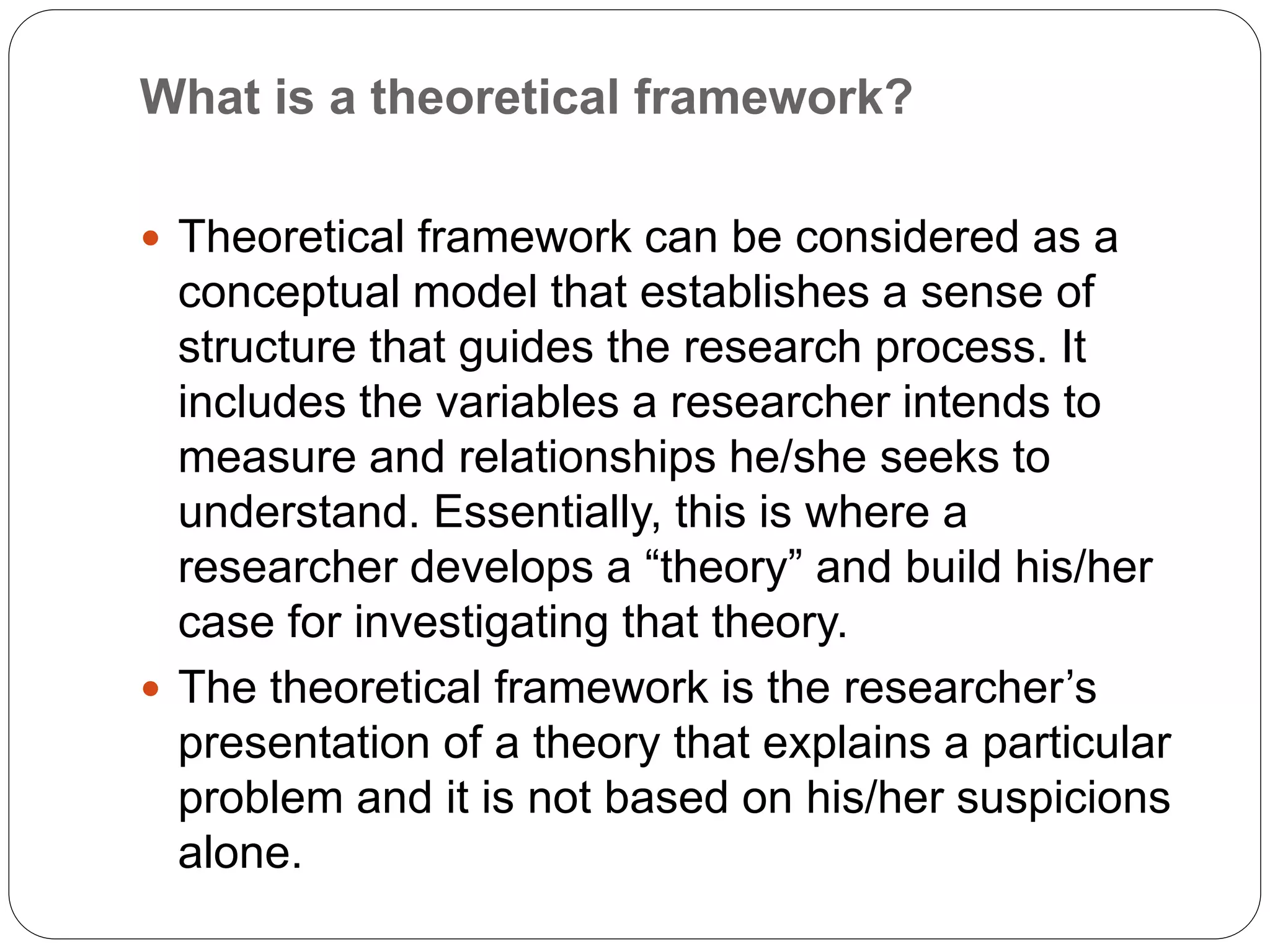What is a theoretical framework?
 Theoretical framework can be considered as a
conceptual model that establishes a sense of
structure that guides the research process. It
includes the variables a researcher intends to
measure and relationships he/she seeks to
understand. Essentially, this is where a
researcher develops a “theory” and build his/her
case for investigating that theory.
 The theoretical framework is the researcher’s
presentation of a theory that explains a particular
problem and it is not based on his/her suspicions
alone.
 