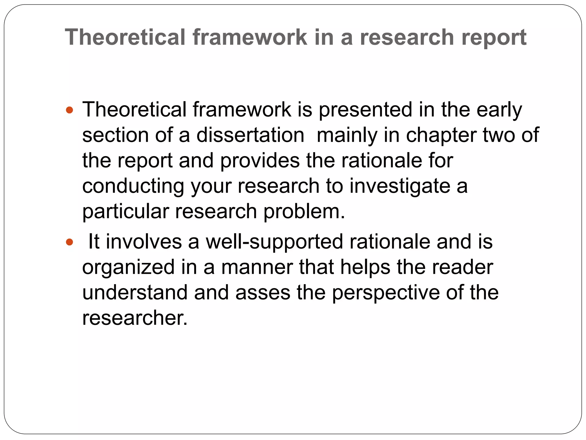 Theoretical framework in a research report
 Theoretical framework is presented in the early
section of a dissertation mainly in chapter two of
the report and provides the rationale for
conducting your research to investigate a
particular research problem.
 It involves a well-supported rationale and is
organized in a manner that helps the reader
understand and asses the perspective of the
researcher.
 