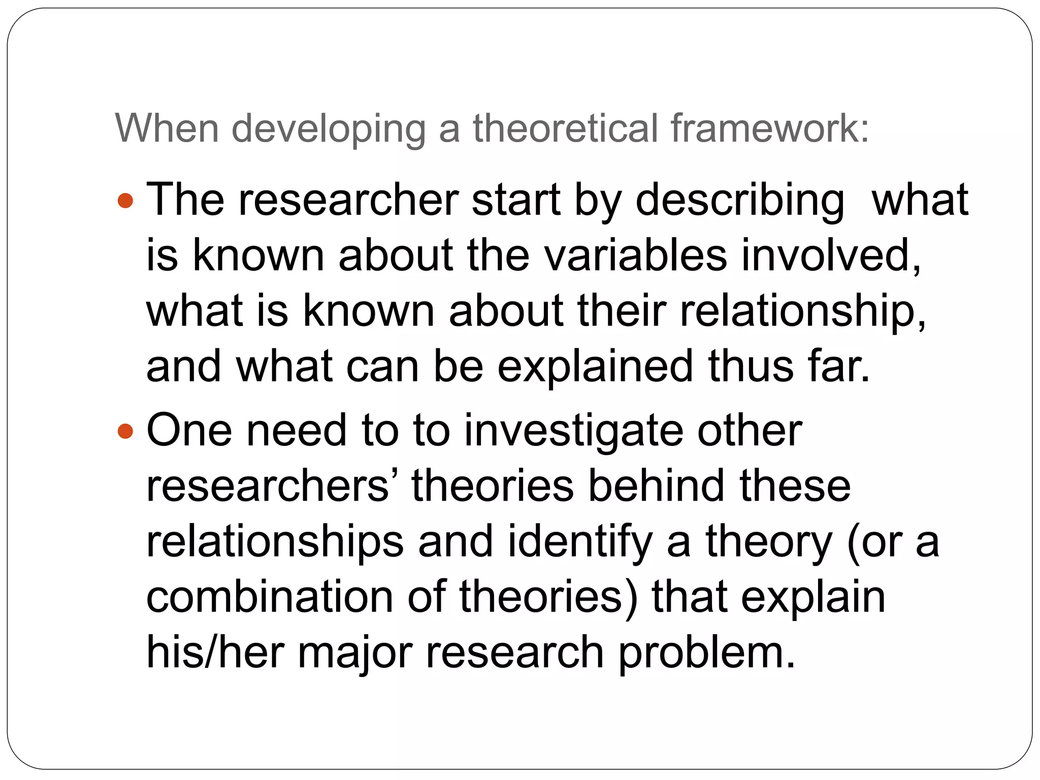 When developing a theoretical framework:
 The researcher start by describing what
is known about the variables involved,
what is known about their relationship,
and what can be explained thus far.
 One need to to investigate other
researchers’ theories behind these
relationships and identify a theory (or a
combination of theories) that explain
his/her major research problem.
 