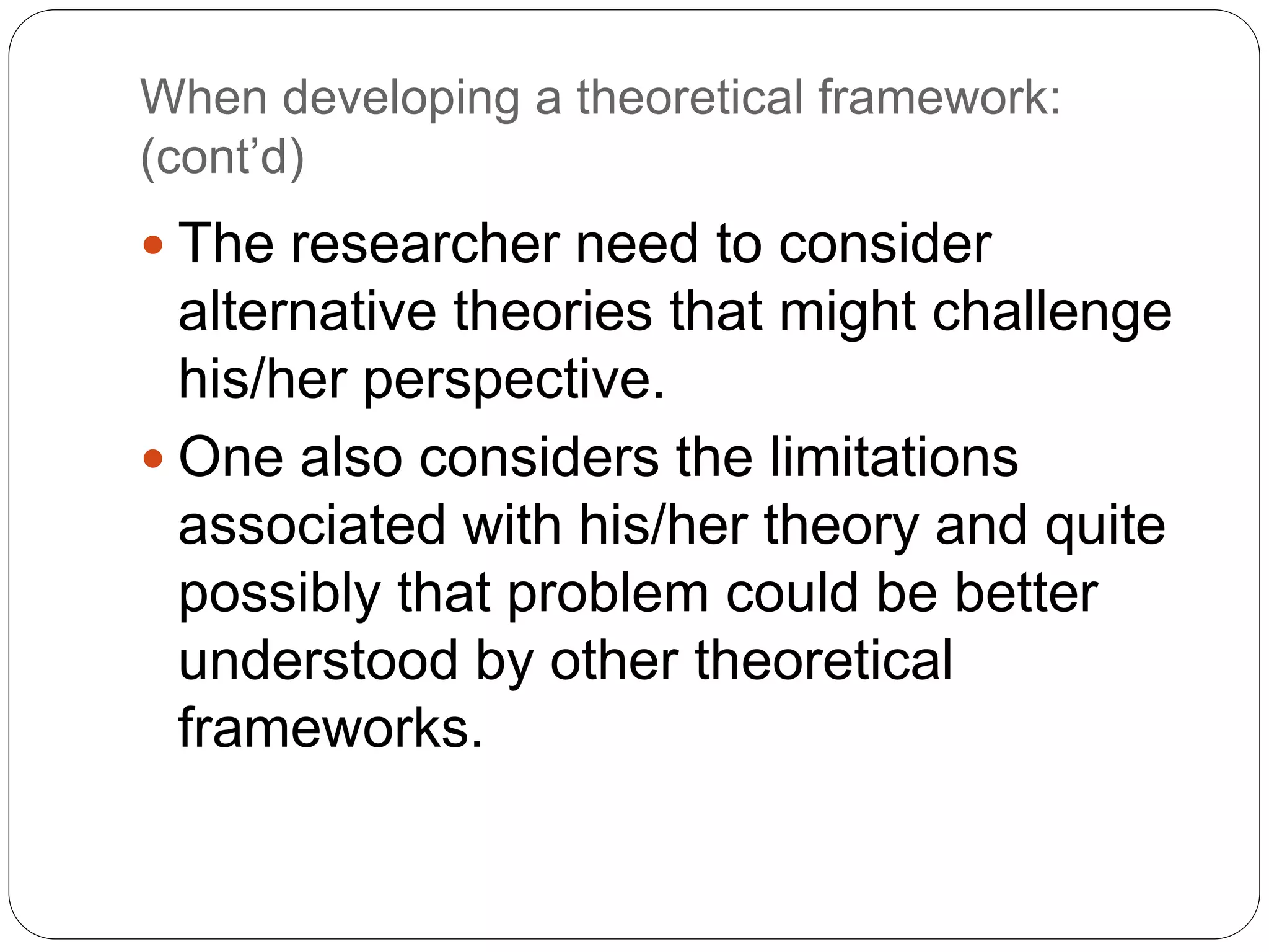 When developing a theoretical framework:
(cont’d)
 The researcher need to consider
alternative theories that might challenge
his/her perspective.
 One also considers the limitations
associated with his/her theory and quite
possibly that problem could be better
understood by other theoretical
frameworks.
 