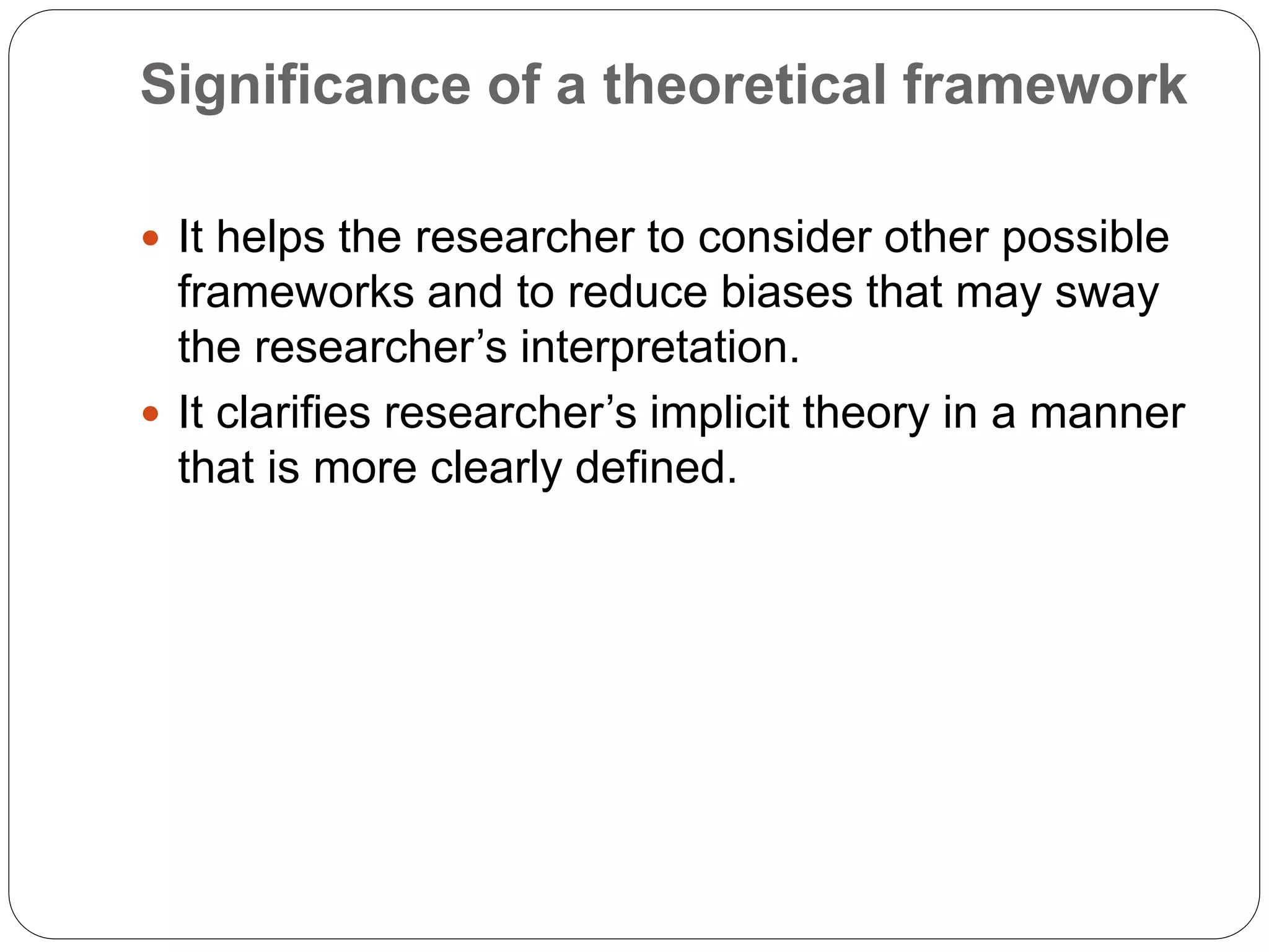 Significance of a theoretical framework
 It helps the researcher to consider other possible
frameworks and to reduce biases that may sway
the researcher’s interpretation.
 It clarifies researcher’s implicit theory in a manner
that is more clearly defined.
 
