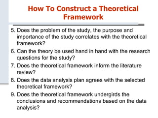 How To Construct a Theoretical
Framework
5. Does the problem of the study, the purpose and
importance of the study correlates with the theoretical
framework?
6. Can the theory be used hand in hand with the research
questions for the study?
7. Does the theoretical framework inform the literature
review?
8. Does the data analysis plan agrees with the selected
theoretical framework?
9. Does the theoretical framework undergirds the
conclusions and recommendations based on the data
analysis?
 
