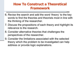 How To Construct a Theoretical
Framework
6. Revise the search and add the word ‘theory’ to the key
words to find the theories and theorists most in line with
the thinking of the researcher.
7. Discuss the propositions of each theory and highlight its
relevance to the research.
8. Consider alternative theories that challenges the
perspectives of the researcher.
9. Consider the limitations associated with the selected
theory which the problem to be investigated can help
address or provide logic explanations.
 