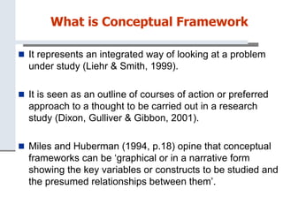 What is Conceptual Framework
 It represents an integrated way of looking at a problem
under study (Liehr & Smith, 1999).
 It is seen as an outline of courses of action or preferred
approach to a thought to be carried out in a research
study (Dixon, Gulliver & Gibbon, 2001).
 Miles and Huberman (1994, p.18) opine that conceptual
frameworks can be ‘graphical or in a narrative form
showing the key variables or constructs to be studied and
the presumed relationships between them’.
 