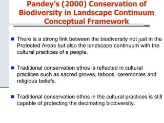 Pandey’s (2000) Conservation of
Biodiversity in Landscape Continuum
Conceptual Framework
 There is a strong link between the biodiversity not just in the
Protected Areas but also the landscape continuum with the
cultural practices of a people.
 Traditional conservation ethos is reflected in cultural
practices such as sacred groves, taboos, ceremonies and
religious beliefs.
 Traditional conservation ethos in the cultural practices is still
capable of protecting the decimating biodiversity.
 