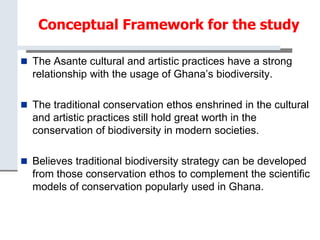 Conceptual Framework for the study
 The Asante cultural and artistic practices have a strong
relationship with the usage of Ghana’s biodiversity.
 The traditional conservation ethos enshrined in the cultural
and artistic practices still hold great worth in the
conservation of biodiversity in modern societies.
 Believes traditional biodiversity strategy can be developed
from those conservation ethos to complement the scientific
models of conservation popularly used in Ghana.
 