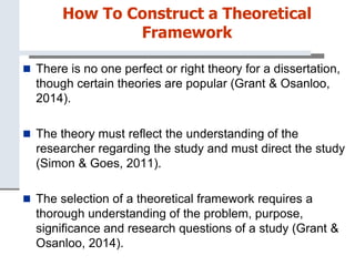 How To Construct a Theoretical
Framework
 There is no one perfect or right theory for a dissertation,
though certain theories are popular (Grant & Osanloo,
2014).
 The theory must reflect the understanding of the
researcher regarding the study and must direct the study
(Simon & Goes, 2011).
 The selection of a theoretical framework requires a
thorough understanding of the problem, purpose,
significance and research questions of a study (Grant &
Osanloo, 2014).
 