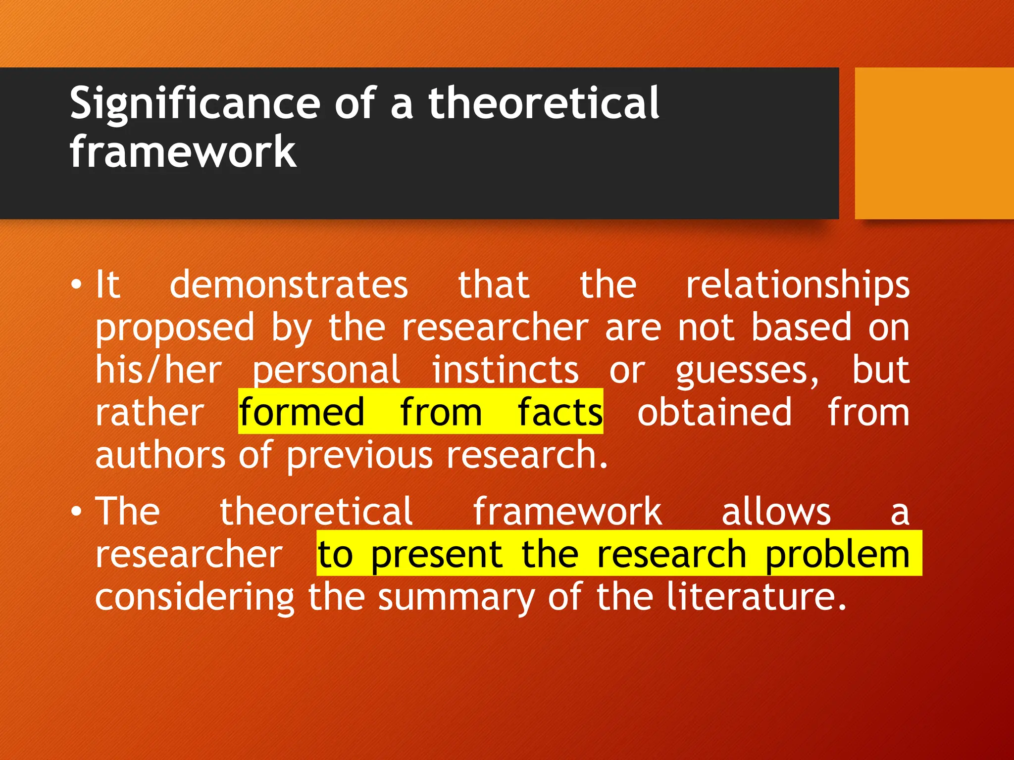Significance of a theoretical
framework
• It demonstrates that the relationships
proposed by the researcher are not based on
his/her personal instincts or guesses, but
rather formed from facts obtained from
authors of previous research.
• The theoretical framework allows a
researcher to present the research problem
considering the summary of the literature.
 