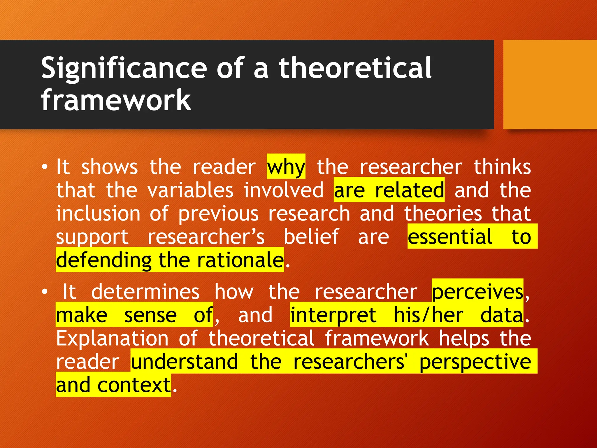 Significance of a theoretical
framework
• It shows the reader why the researcher thinks
that the variables involved are related and the
inclusion of previous research and theories that
support researcher’s belief are essential to
defending the rationale.
• It determines how the researcher perceives,
make sense of, and interpret his/her data.
Explanation of theoretical framework helps the
reader understand the researchers' perspective
and context.
 