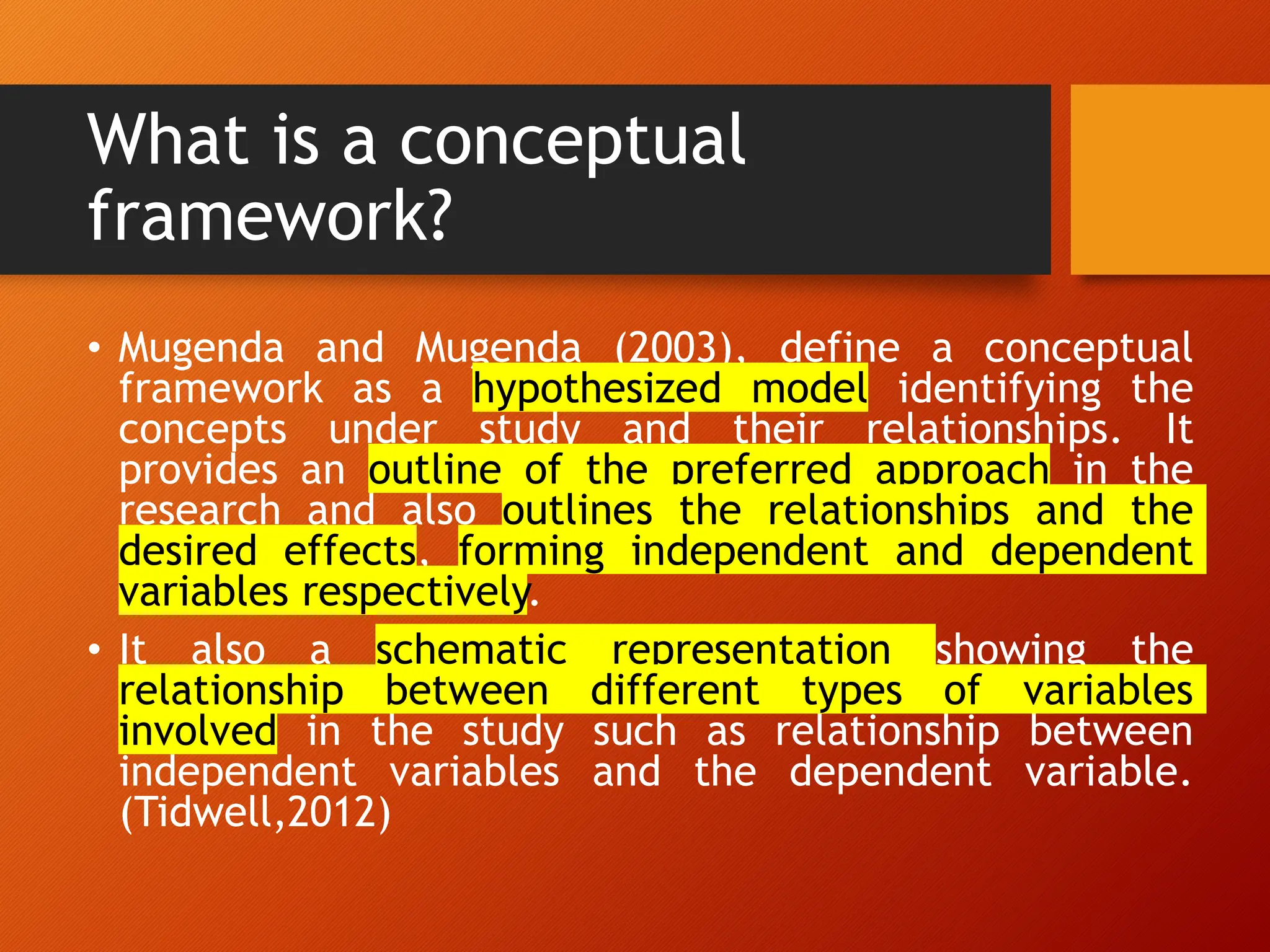 What is a conceptual
framework?
• Mugenda and Mugenda (2003), define a conceptual
framework as a hypothesized model identifying the
concepts under study and their relationships. It
provides an outline of the preferred approach in the
research and also outlines the relationships and the
desired effects, forming independent and dependent
variables respectively.
• It also a schematic representation showing the
relationship between different types of variables
involved in the study such as relationship between
independent variables and the dependent variable.
(Tidwell,2012)
 