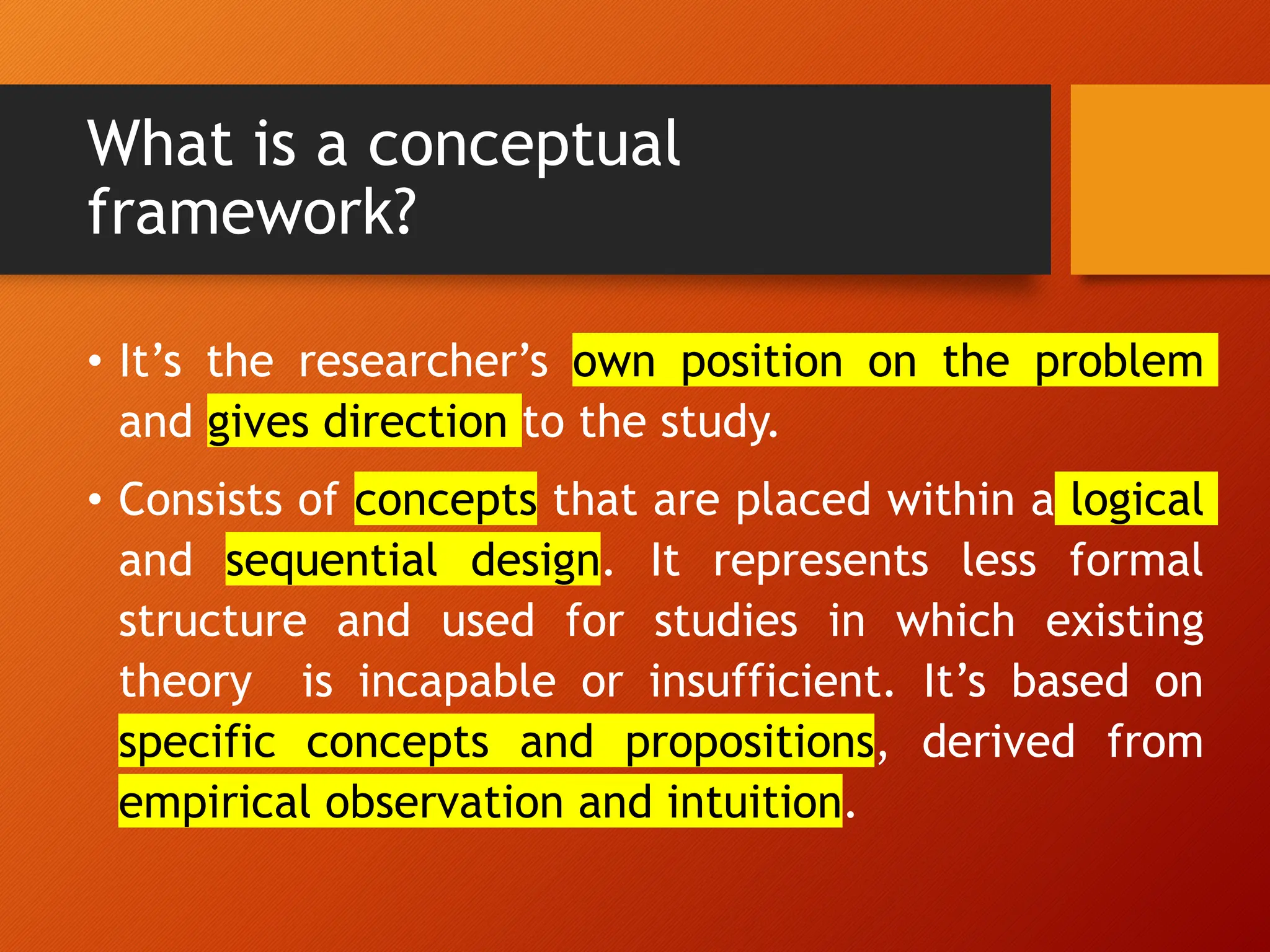What is a conceptual
framework?
• It’s the researcher’s own position on the problem
and gives direction to the study.
• Consists of concepts that are placed within a logical
and sequential design. It represents less formal
structure and used for studies in which existing
theory is incapable or insufficient. It’s based on
specific concepts and propositions, derived from
empirical observation and intuition.
 