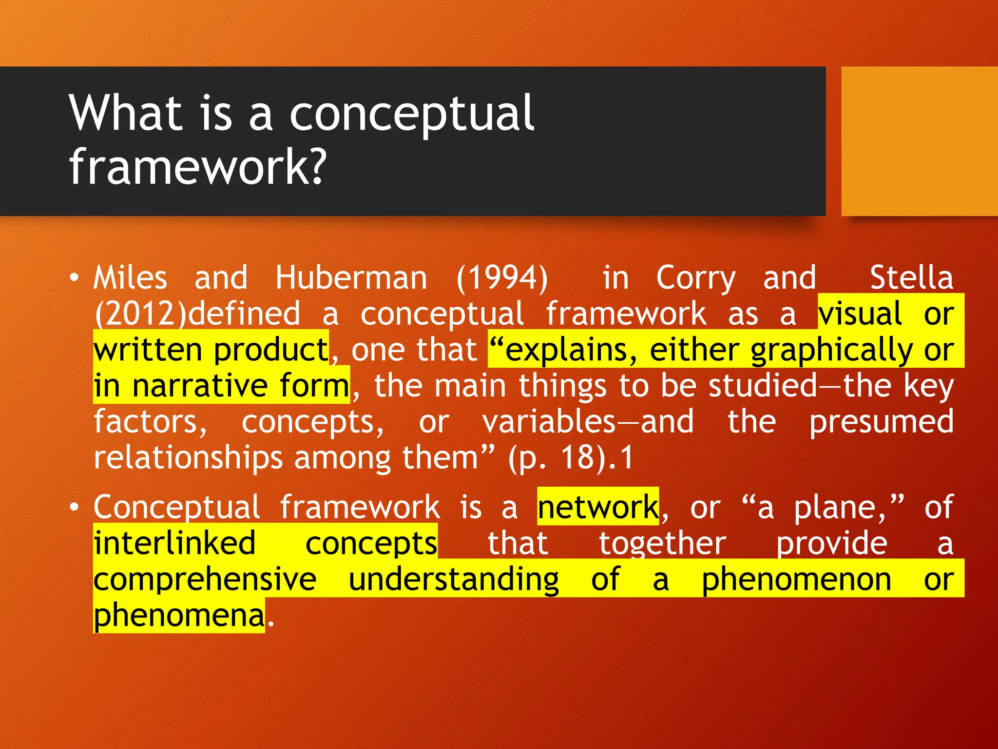 What is a conceptual
framework?
• Miles and Huberman (1994) in Corry and Stella
(2012)defined a conceptual framework as a visual or
written product, one that “explains, either graphically or
in narrative form, the main things to be studied—the key
factors, concepts, or variables—and the presumed
relationships among them” (p. 18).1
• Conceptual framework is a network, or “a plane,” of
interlinked concepts that together provide a
comprehensive understanding of a phenomenon or
phenomena.
 